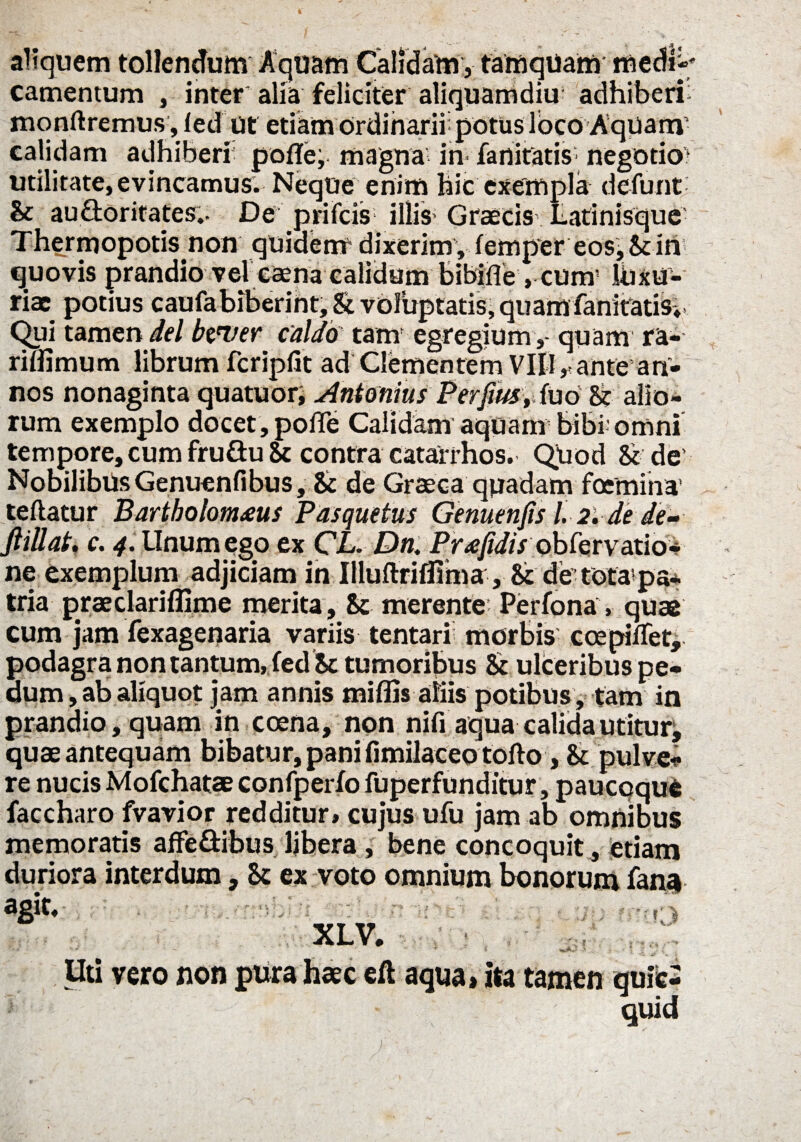 - ' . £ aliquem tollendum Aquam Calidam, tamquam medi¬ camentum , inter alia feliciter aliquamdiu adhiberi monftremus, ied Ut etiam ordinarii: potus loco Aqpam calidam adhiberi pofle, magna in fanitatis negotio? utilitate, evincamus. Neque enim hic exempla defunt- & auftoritates.. De prifcis illis- Graecis Latinisque Thermopotis non quidem-dixerim, iemp*er eos, in quovis prandio vel Ccena calidum bibifle, cum- Ibxu- riac potius caufabiberint. & voluptatis, quam fanitatisv Qui tamen dei btuer caldo tam' egregium,- quam ra- riflimum librum fcripfit ad Clementem Vili, ante an¬ nos nonaginta quatuor, Antonius Perfius t(uo & alio¬ rum exemplo docet, polTe Calidam aquam bibi: omni tempore, cum fru&u Sc contra catairhos. Quod & de Nobilibus Genuenfibus, & de Graeca quadam foemina’ teftatur Bartholom£Us Pasquetus Genuenfis l. 2. de de- ftiUat. c. 4. Unum ego ex CL. Dn. Prafidis obCervaxio* ne exemplum adjiciam in Illuftriflima•■, &:de tota-pa* tria praeclariflime merita , & merente Perfona, quae cum jam fexagenaria variis tentari morbis ccepilfet, podagra non tantum, fed Sc tumoribus & ulceribus pe¬ dum , ab aliquot jam annis miflis aliis potibus, tam in prandio , quam in ccena, non nifi aqua calida utitur, quae antequam bibatur, pani fimilaceo tofto, & pulve* re nucis Mofchatae confperfo fuperfunditur, paucoque faccharo fvavior redditur, cujus ufu jam ab omnibus memoratis affe&ibus libera, bene concoquit, etiam duriora interdum, ex voto omnium bonorum fana XLV. Uti vero non pura haec eft aqua, ita tamen quiie- quid