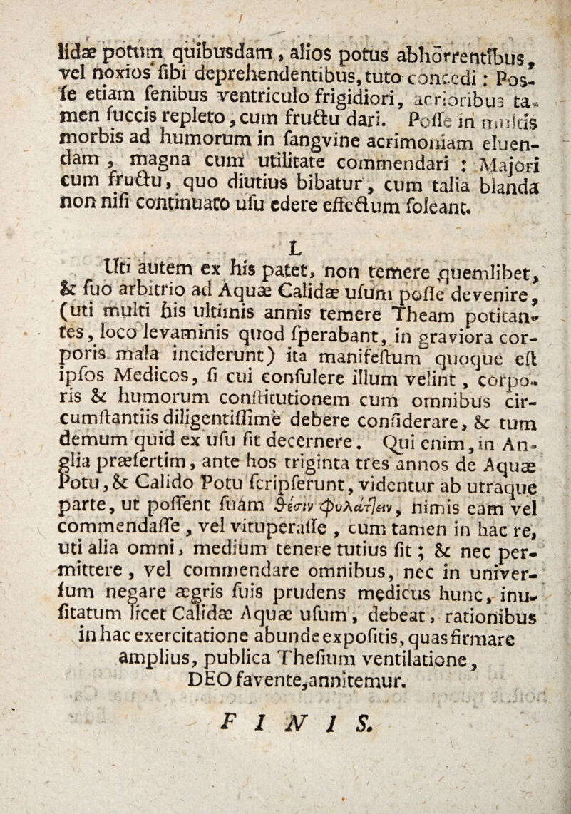 r * s potwp quibusdam, alios potus abhorrentibus vel noxios fibi deprehendentibus, tuto concedi; Pos- > , ( j ^ 1^^ frigidiori, acrioribus ta« men luccis repleto, cum frutlu dar*. Polle in multis morbis ad humorum in fangvine acrimoniam eluen¬ dam , magna cuna utilitate commendari : Majori cum fru&u, quo diutius bibatur, cum talia blanda non mfi continuato ufu edere eredum folean it. 3 r ■ •>- r --V JUe ITti autem ex his patet, non temere quemlibet, $£ fuo arbitrio ad Calidae ufuru polle devenire, (uti multi his ultimis annis temere Theam potitan* i tes, loco levaminis quod fperabant, in graviora cor¬ poris mala inciderunt) ita manifeftum quoque effc ipfos Medicos, fi cui confulere illum velint, corpo¬ ris & humorum conllicutionem cum omnibus cir¬ cumflandis diligentiflime debere confiderare, & tum demum quid ex ufu fit decernere. Qui enim, in An- flia praefertim, ante hos triginta tres annos de Aquae otu,Se Calido Potu fcripferunt, videntur ab utraque parte, ut poflent fuam B-Utv ^wa«t7«», nimis eam vel commendafle , vel vituperafle , cum tamen in hac re, uti alia omni, medium tenere tutius fit; Sc nec per¬ mittere , vel commendare omnibus, nec in univer- fum negare aegris fuis prudens medicus hunc, inu- fitatum licet Calidae Aquae iifum, debeat, rationibus inhacexercitatione abundeexpofms,quasfirmare amplius, publica Thefium ventilatione, DEO favente,annitemur. , - ; '• .* * v * ^ f ' ' ’ • rf -r- _ ** V V ! ' %•' • $ *■ . FINJS.