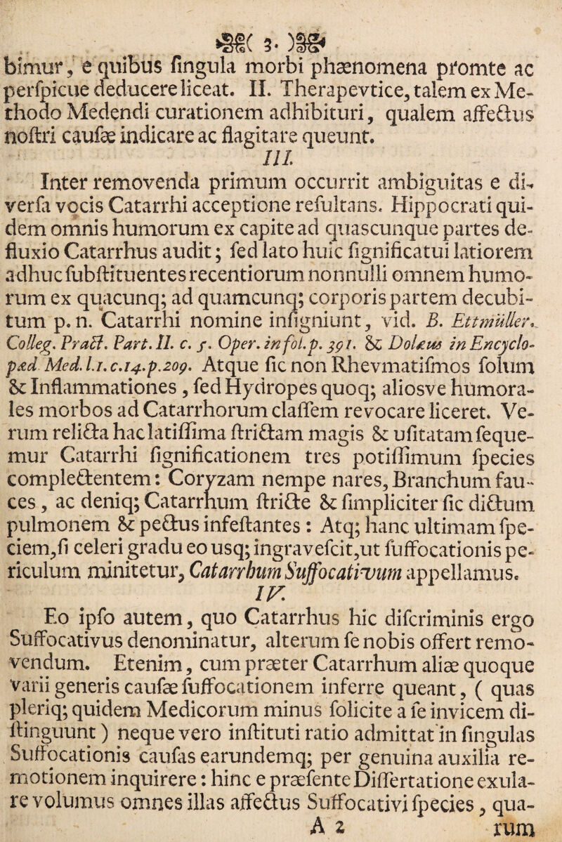 .. m 3. m bimur, e quibus lingula morbi phaenomena ptomte ac perfpicuededucerelice.it. II. Therapevtice, talem ex Me¬ thodo Medendi curationem adhibituri, qualem affeftus noftri caufae indicare ac flagitare queunt. 111. Inter removenda primum occurrit ambiguitas e di- verfa vocis Catarrhi acceptione refultans. Hippocrati qui¬ dem omnis humorum ex capite ad quascunque partes de¬ fluxio Catarrhus audit; fed lato huic fignificatui latiorem adhuc fubftituentes recentiorum nonnulli omnem humo¬ rum ex quacunq; ad quamcunq; corporis partem decubi¬ tum p. n. Catarrhi nomine infigniunt, vid. B. Ettmuller._ Colleg. Praei. Part. 11. c. /. Oper. infol.p. ygi. & DoUus in Encyclo- p&d Med. l.i. c.i4.p.zog. Atque fic non Rhevmatifmos folum St Inflammationes , fed Hydropes quoq; aliosve humora¬ les morbos ad Catarrhorum claiTem revocare liceret. Ve¬ rum relida haclatiffima ftriCtam magis Sc ufitatamfeque- mur Catarrhi fignificationem tres potiffimum fpecies complettentem: Coryzam nempe nares, Branchum fau¬ ces , ac deniq; Catarrhum ftritte <k fimpliciter fic di£tum pulmonem &: pefhis infeftantes: Atq; hanc ultimam fpe- ciem,fi celeri gradu eo usq; ingravefcit,ut fuifocationis pe¬ riculum minitetur, Catarrhum Suffocatimum appellamus. Eo ipfo autem, quo Catarrhus hic diferiminis ergo Suffocativus denominatur, alterum fe nobis offert remo¬ vendum. Etenim, cum praeter Catarrhum aliae quoque varii generis caufae fuffocationem inferre queant, ( quas pleriq; quidem Medicorum minus folicite a fe invicem di- llinguunt) neque vero inftituti ratio admittat in fingulas Suffocationis caufas earundemq; per genuina auxilia re¬ motionem inquirere: hinc e prsefente Diflertatione exula- re volumus omnes illas aifeaus Suffocativi fpecies, qua-