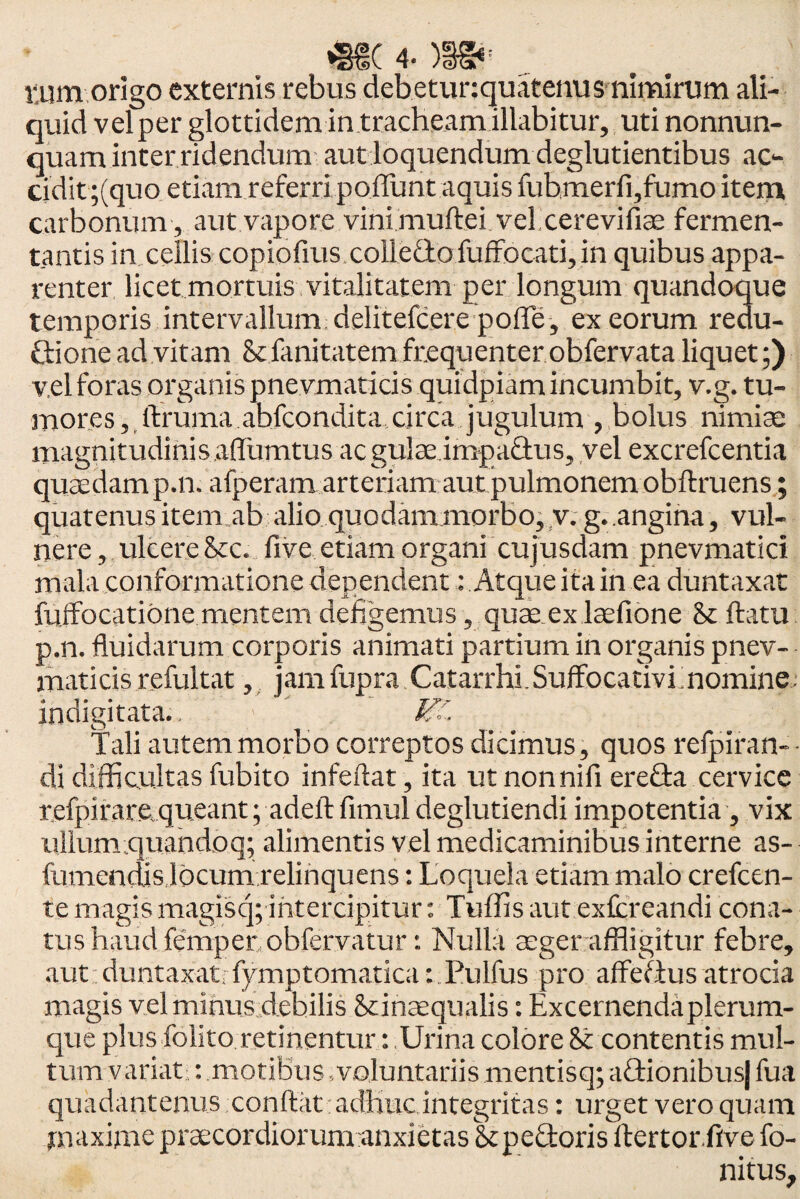 *§€( 4* )1§*: tum origo externis rebus debetunquatenus nimirum ali¬ quid vel per glottidem in tracheam illabitur, uti nonnun- quam inter ridendum aut loquendum deglutientibus ac- cidit;(quo etiam referri poliunt aquis fubmerli,fumo item carbonum, aut vapore vini mullei vel cerevifi ac fermen¬ tantis in cellis copiofius colledofuffocati, in quibus appa¬ renter licet mortuis vitalitatem per longum quandoque temporis intervallum delitefcere polle, ex eorum redu- dione ad vitam Stlanitatem frequenter obfervata liquet;) vel foras organis pnevmaticis quidpiam incumbit, v.g. tu¬ mores, ftruma abfcondita circa jugulum , bolus nimiae magnitudinis aflumtus ac gulae impadus, vel excrefcentia quaedamp.n. afperam arteriam aut pulmonem obftruens; quatenus item ab alio quodam morbo, v. g. angina, vul¬ nere, ulcere de. fivc etiam organi cujusdam pnevmatici mala conformatione dependent: Atque ita in ea duntaxat fuffocatione mentem defigemus, quae ex laefione St flatu p.n. fluidarum corporis animati partium in organis pnev¬ maticis refultat, jam fupra Catarrhi.Suffocativi momine; indigitata., > VL Tali autem morbo correptos dicimus, quos relpiran- • di difficultas fubito infeftat, ita ut nonnifi ereda cervice refpirare,queant; adeftfimul deglutiendi impotentia, vix ullum quandoq; alimentis vel medicaminibus interne as- fumendis locum relinquens: Loquela etiam malo crefcen- te magis magisq; intercipitur: Tuffis aut exfcreandi cona¬ tus haud feTnper obfervatur: Nulla aeger affligitur febre, aut duntaxati fymptomatica: Pulfus pro affedus atrocia magis vel minus debilis Stinaequalis: Excernenda plerum¬ que plus folito retinentur: Urina colore St contentis mul¬ tum variat : motibus voluntariismentisq; adionibusj fua quadantenus conflat adhuc integritas: urget vero quam maxime praecordiorum anxietas Stpedoris ftertor five fo- nitus.