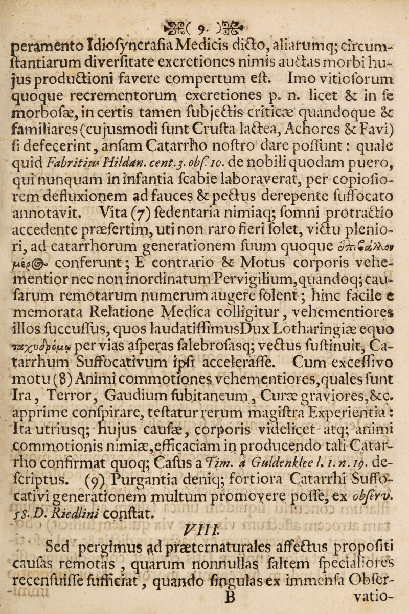 peramento Idiotyncrafia Medicis dido, aliarumq; circum¬ flandarum diverfitate excretiones nimis audas morbi hu¬ jus produdioni favere compertum eft. Imo vitioforum quoque recrementorum excretiones p, n. licet & in fe morbofae, in certis tamen fubjedis criticae quandoque ec familiares(cujusmodi fUntCrufta ladea, Achores 8c Favi) fi defecerint, anfam Catarrho noftro dare pofiunt: quale quid Fabritim Hi Idan, cent.3. obf. 10.. de nobili quodam puero, qui nunquam in infantia fcabie laboraverat, per copiolio- rem defluxionem ad fauces & pcdus derepente fuffocato annotavit. Vita(7)fedentarianimiaq;fomni protradio accedente praefertim, uti non raro fieri folet, vidu plenio¬ ri, ad eatarrhorum generationem fuum quoque /usa©- conferunt; E contrario & Motus corporis vehe- mentior nec non inordinatum Pervigilium,quandoq; cau- farum remotarum numerum augere folent; hinc facile e memorata Relatione Medica colligitur , vehementiores illos flacculius, quos laudatifflmusDux Lbtharingiae equo Tzezvfycuip pervias afperas falebrolasq; vedus fuftinuit, Ca- tarrhum SuffDcativum ipfi accelerafle. Cum exceflivo motu (8) Animi commotiones vehementiores,quales funt Ira, Terror, Gaudium fubitaneum, Curse graviores,&c. apprime confpirare, teftatur rerum magiftra Experientia: Ita utriusq; hujus caufae, corporis videlicet atq; animi commotionis nimiac,efficaciam in producendo tali Catar¬ rho confirmat quoq; Caftis aTim. a GuldenkUe /. 1. n.ig. de- fcriptus. (9) Purgantia deniq; fortiora Catarrhi Suffo- cativi generationem multum promoyere polle, ex objirv. fS-D. Riedlini COflftat. FUI. Sed pergimus ad prseternaturales affedus propofitt caulas remotas , quarum nonnullas faltem fpecialiores recenftiifTe fufikiat', quando fmgulasex immenfa Obfer- B vatio-