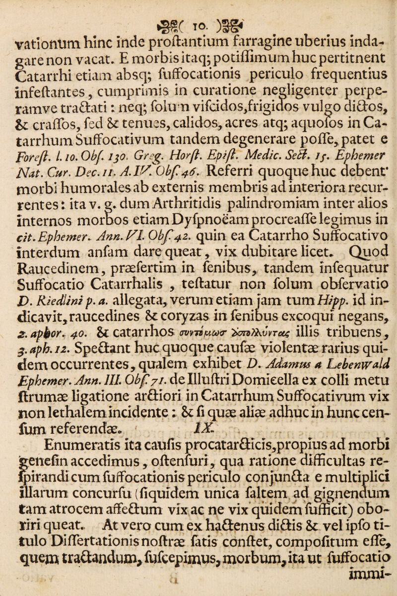 •SfSC io- )3§*' vationum hinc inde proflantium farragine uberius inda¬ gare non vacat. E morbis itaq; potiffimumhuc pertitnent Catarrhi etiam absq; fuffocationis periculo frequentius infeftantes, cumprimis in curatione negligenter perpe- ramve traGati: neq; foiun vifcidos,frigidos vulgo diGos, Sc craffos, fed St tenues, calidos, acres atq; aquolos in Ca- tarrhum Suffocativum tandem degenerare pofTe, patet e poreft. I.10. Obf. 130. Greg. Horft. Epifl. Medie. Seft. //. Ephemer Nat. Cur. Dee. 11. A. 1'AObf 46. Referri quoque huc debent' morbi humorales ab externis membris ad interiora recur¬ rentes i ita v. g. dum Arthritidis palindromiam inter alios internos moraos etiam Dyfpnoeam procreafle legimus in cit. Ephemer. Ann.NL Obf 42. quin ea Catarrho Suffocativo interdum anfam dare queat, vix dubitare licet. Quod Raucedinem, praefertim in fenibus, tandem infequatur Suffocatio Catarrhalis , teftatur non folum obfervatio D. Riedlini p.a. allegata, verum etiam jam tum Hipp. id in¬ dicavit, raucedines St coryzas in fenibus excoqui negans, 2. apkor. 40. St catarrhos avrdpair $cm>kv»Ttx4 illis tribuens, 3. aph. 12. SpeGant huc quoque caulae violentae rarius qui¬ dem occurrentes, qualem exhibet D. Adanms a Lebenwald Ephemer. Ann. 111. Obp7i. de Illuftri Domieella ex colli metu firumae ligatione arGiori in Catarrhum Suffocativum vix non lethalemincidente: St fi quae aliae adhuc in hunc cen- fum referendae. IX. Enumeratis ita caulis procatarGids,propius ad morbi genefinaccedimus, oftenfuri, qua ratione difficultas re- Ipirandi cum fuffocationis periculo conjunGa e multiplici illarum concurfu (fiquidem unica faltem ad gignendum tam atrocem affeGum vix ac ne vix quidem fufficit) obo¬ riri queat. At vero cum ex haGenus diGis St vel ipfo ti¬ tulo Differtationis noftree latis conflet, compofitum effe, quem traGandum, fufcepimus, morbum, ita ut fuffocatio immi-