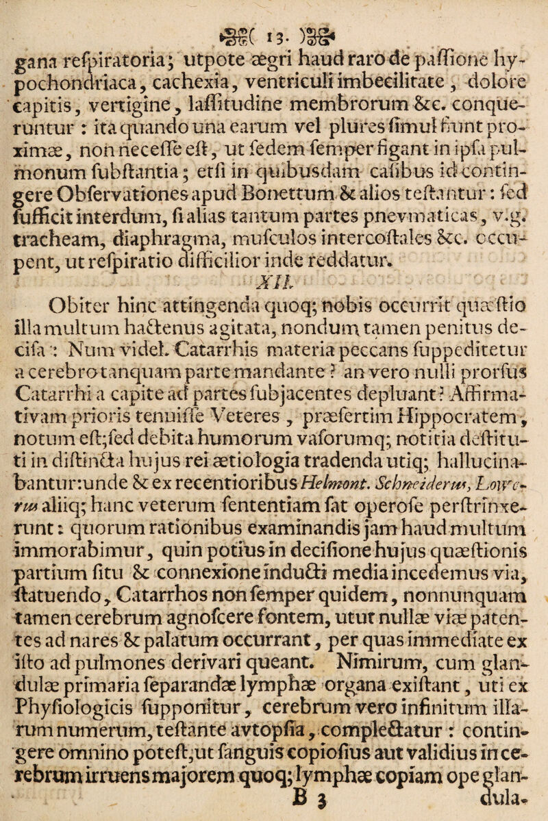 gana refpiratoria; utpote aegri haud raro de paffione hy¬ pochondriaca, cachexia, ventriculiimbecilitate , dolore capitis, vertigine, laffitudine membrorum Ste. conque¬ runtur : ita quando una earum vel pluresfimutlrunt pro¬ ximae, non necefle eft, ut fedcm femper figant in ipfa pul¬ monum lubfhmtia; etllin quibusdam calibus id contin¬ gere Obfervationes apud Bonettum & alios teftantur: fed fufficit interdum, fi alias tantum partes pnevmaticas, v.g. tracheam, diaphragma, mufculos intercoftales Ste. occu¬ pent, ut refpiratio difficilior inde reddatur. XII Obiter hinc attingenda quoq; nobis occurrit qua'ftio illa multum hattenus agitata, nondum tamen penitus de- cifa : Num videL Catarrhis materia peccans fuppeditetur a eerebrotanquam parte mandante ? an vero nulli prorfus Catarrhi a capite ad partesfubjacentes depluant ? Affirma¬ tivam prioris tenuiffe Veteres , praslertim Hippocratem, notum effiied debitahumorum vaforumq; notitia deffitu- ti in diftineia hujus rei aetiologia tradenda utiq; hallucina- bantur.unde & ex recentioribus Helmont. Schneiderm, Loivc- rm aliiq; hanc veterum fententiam fat operofe perftrinxe- runt: quorum rationibus examinandis jam haud mul tum immorabimur, quin potiusin decifione hujus quseftionis partium fitu St connexione induQi media incedemus via, ftatuendo, Catarrhos non femper quidem, nonnunquam tamen cerebrum agnofeere fontem, utut nullae viae paten¬ tes ad nares Sc palatum occurrant, per quas immediate ex ilio ad pulmones derivari queant. Nimirum, cum glan¬ dulae primaria feparandas lymphae organa exiftant, uti ex Phyliologicis fupponitur, cerebrum vero infinitum ilia- rum numerum, teftante avtopfia, compleSatur : contin¬ gere omnino poteft,ut fanguis copiofius aut validius in ce¬ rebrum irmensmajorem quoq; lymphae copiam ope glan- B 3 dula.