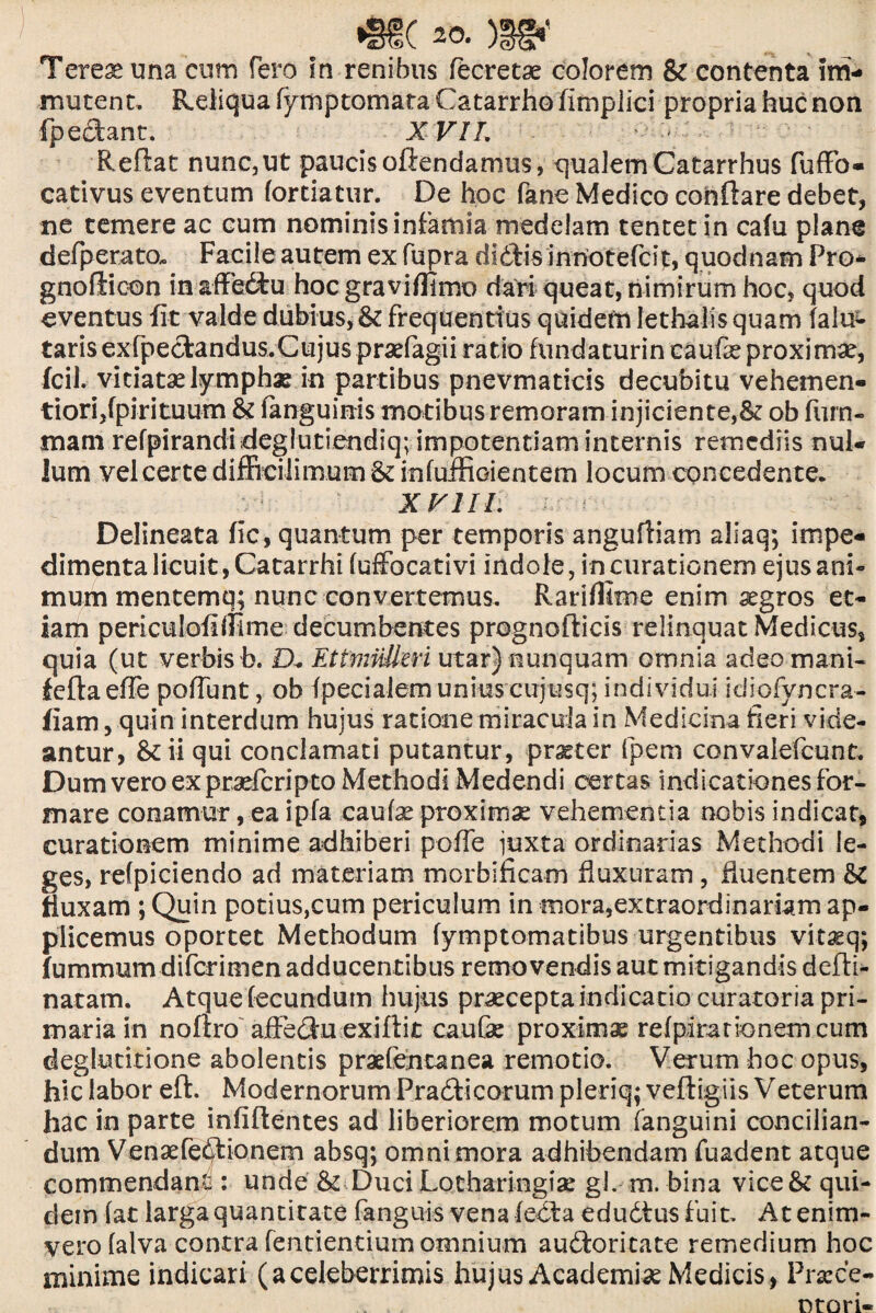 Terese una cum fero in renibus (ecretae colorem & contenta im¬ mutent, Reliqua fymptomataCatarrhofimplici propria huc non {pedant, X VIL • '■> Reflat nunc,ut paucis oftendamus, qualem Catarrhus fuffo* cativus eventum fortiatur. De hoc fane Medico conflare debet, ne temere ac cum nominis infamia medelam tentet in cafu plane defperato. Facile autem ex fupra didis innotefcit, quodnam Pro- gnoftioon in&ffediu hoc gravillimo dari queat, nimirum hoc, quod eventus fit valde dubius, & frequentius quidem lethaiis quam falu^ taris exfpedandus.Gujus praefagii ratio fundaturin caufie proximae, fcil. vitiatae lymphae in partibus pnevmaticis decubitu vehemen- tiorijfpirituum & (anguinis motibusremoram injiciente,^ ob furn- mam refpirandideglutiendiq; impotentiam internis remediis nul¬ lum vel certe difficilimum & infuffioientem locum concedente. XVIII. Delineata (ic, quantum per temporis angufliam aliaq; impe¬ dimenta licuit, Catarrhi (uffbcativi indole, in curationem ejus ani- mum mentemq; nunc convertemus. Rari (lime enim aegros et¬ iam periculofhFime decumbentes prognofticis relinquat Medicus, quia (ut verbis b. D. EttmiiUeri utar) nunquam omnia adeomani- feflaeiTe poffunt, ob (pecialem unius cujusq; individui idiofyncra- iiam, quin interdum hujus ratione miracula in Medicina fieri vide¬ antur, &ii qui conclamati putantur, praeter fpem convalefcunt. Dumveroexpraefcripto Methodi Medendi certas indicationes for¬ mare conamur, ea ipfa caulae proximae vehementia nobis indicat, curationem minime adhiberi pofle juxta ordinarias Methodi le¬ ges, refpiciendo ad materiam morbificam fluxuram, fluentem &C fluxam ; Quin potius,cum periculum in mora,extraordinariam ap¬ plicemus oportet Methodum (ymptomatibus urgentibus vitaeq; fummum diferimen adducentibus removendis aut mitigandis defti- natarn. Atque fecundum hujus praecepta indicatio curatoria pri¬ maria in noftro affediu exiftit caufae proximae refpirationem cum deglutitione abolentis praefentanea remotio. Verum hoc opus, hic labor eft. Modernorum Pradficorum pleriq; veftigiis Veterum hac in parte infiftentes ad liberiorem motum (anguini concilian¬ dum Vensefedfcionem absq; omni mora adhibendam fuadent atque commendans : unde & Duci Lotharingiae gl. m. bina vice & qui¬ dem (at larga quantitate fanguis vena (ecta edudfusfuit. Atenim- vero (alva contra Tendentium omnium audloritate remedium hoc minime indicari (aceleberrimis hujus Academiae Medicis, Prscce- Dtori«