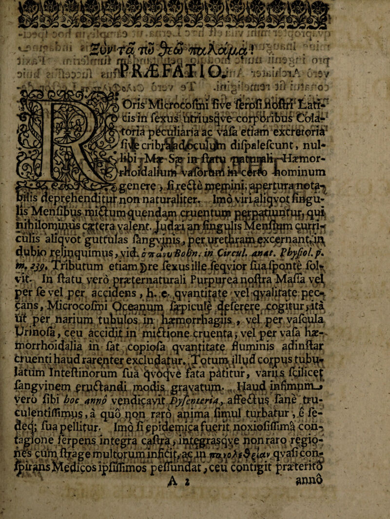 asm pilis deprehenditur non |is Menfibus miflumqu fjn iinsgri otrt •iS&jffoiA 6i$v oAsO orev f»T .iriig‘bmO'1 3& iuHrcn Dris Micrncofcii f5ve ferofiBofiri* Lati-' ibus a peculiaria ac viia etiam exc&torS1 crib/^4^K:uiijn difpalefcunt, nui- i jM|c in fkt^ ^ptnr^hrHa?mor- ofdaliurfr Vafornn^ fe^cirlo iominum genere > fixere inegum; ap^tura neta^ naturaliter. Imo viri aliqvot fingu- nendam cruentum pqrpattuntuft qui lent. Judaei, 3fl#gu}is Menflum qqrrH . ^ngymis, per ure^rapi excernant^ta aupjto TOj9quimus,yid.07ravf;^-6». W Circul antt. (byfioLp. ™;239> Tributum etiam])re fexusille feqvior fuafpQnte Io!* vit- In ftatu vero praternaturali Purpurea noftra Mafia vel. per fe vel per accidens , h. e qvantitate vel q^atotf pec^ Jans, Microcofini Ocea^Ufn %picu!e dfferere cogitur > ita lif per narium tubulos! in Imnprrhagiis , vel .ge^yalcula. Urinofa, ceu accidit in miftione cruenta, vel per vaia tue- inorrhoidalia iii fat copiola qvantitate fluminis adinftar cruenti haud rarenter excludatur. Totum illud cojrpus tubu¬ latum Inteftinorum fua q\X>qve rata patitur, varqi f&lice| fangvinem eru&andi modis grayatup. Haud infimum»*’ vero fibi boc tnriQ vendicavit Dyfevuria, afFeftu? iane tru- N A ‘ N • ' • ' ' f> 1 , ! V, ^ A Beione l^rpens integra cafira,integ«sqv;e nonrarq «giq- nes cum,lttagernult«ruininxiCit,ac4n n>a A^«ct>. qvau qpn- ^iransMedicosipfiirunos peirundat ,ceu contigit prarteritA