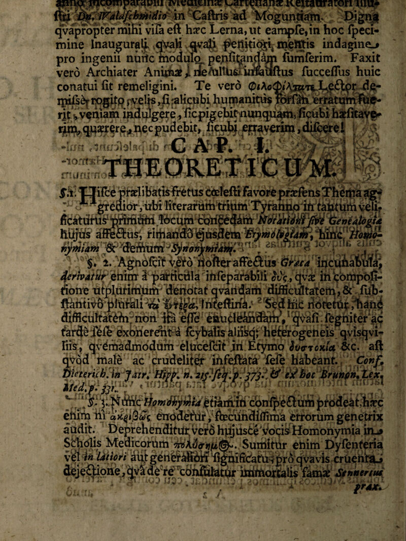 qvapropter mihi vifa eft hax Lerna, ut eampfe,in hoc fpeci- mine Inaugura^ ,qVa)i k4^a|i ^Q^i^ mjefijis indaginem pro ingenii nurtc modulo pe;ifit^ndam fumferim, Faxit vero Archiater Animae i nefoltU&iimiiftus fucceflus huic conatui fit remeligini. Te vero (piAo($/Aj»n ^£jtpr de- mifse|; tpgitp rvelis, fi alicubi humanitus For fati erratum lue- rit ^ veniam in^di^gere, ficpigeUt^hunqu^n, ficubi hatfitave* rim, qu^r^r^necpudebit, ficubi oraverim,difcere 1 r; -jauilalsfpib nC 'Af)'P*';u4> $»g -lorrtxH 1J rumino * l,vl US f!i. Uifce praelibatis Fretus ccdefti favore pr_ 1 gredior, irbi KterafSm^rium Tyranno ifi tau tum veli? ficatiirus1 a us, rimaridS ejusdem ■Etyntdfrzhfc “hinc! tiom& r*viiWz***m f uuiw. ni/wi/” aslujlng ipYpila ziJtfy] (jfaca incuhaiola', lidllllVU piliriill 72f 5yT5gfl5> 1111vATIIIm* OvU I11L IlOlvlUr j LldllG difficultatefri non ita efie enurieihdani, qvafi fegniter ac tarde fefb exonerent^ fcybatis alifeq; heterogeneis qvisqvi- Iiis, qvemadmodum elucefcit iri Etymo Svc-rcnia &c. aft qvod male ac crudeliter infeftata fefe habeant. Conf. butericb. in Jatr* Hipp* n. zf/Yeb.pJj/j?, & &boc Brunon* Lex, ii&KSl1junsv 5T/povp bu) Miivui} rrofaT mcTO. v^;.Nt®ctiomihyinidetrarirfii confpeflum prodeat,haec onirn n-ann>.iv dejeftionejqyade^^fifijlatur immortalis famx Stnntrtut ■■ ?. I 2^: i’-- fr4x. f