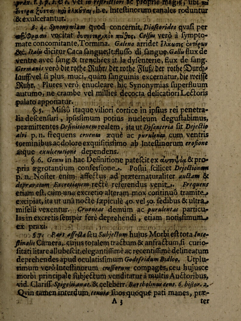 vei tn vepticttoft ac propne mag#, um n* Jh%eg* £v£to! k&ihLirq,b.e. inteftinorumcanales roduntur 6cexulcerantur. • wh' wiuu itia oh • m, rto. ;-/i f !> jf. 4. Synonymidm qvod concernit, Diofc&rides qvafi per *&$!<$pjlow vocitat Svmng/Kov vero a fympto- mate concomitante,Tormina. Galeno arridet s\xung cvt?%m ■fico Italis dicitur Caca (angue,Itfluflo di iangue>G*//*f fiux de ventre avec Gmg& trenchees it. la dylenterie , flux de fiing. Germanis vexo bie rotye SKuljty ber rot.be glug/ber rotf>e ©urd)> Icmff/vel fi plus muci, quam fanguinis excernatur, bie rociffi 0vuf)t. Plures vero enucleare his Synonymias fuperfluum autumo, ne crambe vel millies decocta delicatioriLeftoris palato apponatur, vn §. 5* Milso itaque viliori cortice in ipfius rei penetra¬ lia delcenfuri, ipfisfimum potius nucleum deguftabimus, promittentes Definitionemrealem, ita ut Dyfenteria fit Dejettfo alvi p.n. frequens cruenta aeque ac purulenta cum ventris torminibus ac dolore exquifirisfimo ab Inteftinorum crofiont «atque exulceratione dependens. § 6. Genus in hac Definitione patefcit ex avmpia & pro¬ pria aegrotantium confesfione^. Pofui fcilicet Dejeftionem p. n, Nofter enim affeftus ad praeternaturaliter auBam §c depravammL Excretionem reftc referendus venite* Frequens etiam eft, cum:una excretio alteram mox continuo tramite** excipiat, ita ut una nofte Jsepicule 40. vel 50. fedibus & ultra* mifelU vexentur. ; Cruentas demum ac purulentas particur las in excretis femper fere deprehendi, etiam notisfimum,* ex praxi* s < ah - / : ; 5,7.» par* affe&a feu SubjeBum hujus Morbi eft tota Inte- pinalis Cameraremus totalem traftum 6c anfra£ium,fi curio- fitati litare allubefcmelegantiflimeac recentiffime delineatum deprehendes apud oculatisfimum Godefridum Btdloo. Utplu- rimum vero Inteftinorum craffiorum compagfcs>jceu hujusce morbi principale ftibjeftum venditatur a multis Ausioribus, vid. Clariir ^/^^/«^4^ 6cceleberr. Bartholinus eent. 6. bifior. 2*' Qvin tameninterdum tenuia fuosquoque pati manes, pr«-