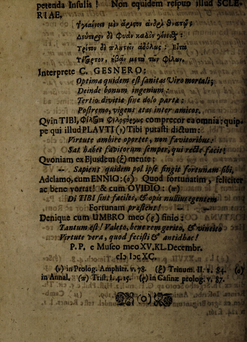 petenda Infulis ! Non equidem refpup iim 5CLE* 'V'^v--U . iyiaivffl pb ci&W dvS^ $V*r$t &ZVHgj}V Quav zct&cv ysvs&g • jpnv Ss ttAut&v 45<?A&>c ; eItt» tiSfroy, $0<*y fASTZM *mv QlAuy9 / Interprete £. GESNERO? | Optima quidem eft fanitas Viro mortali; v Deinde bonum ingenium .• V] JertiOiMvitid fine dolo parta : w foftrcmo, vigens at as inter amicos♦ /fi QvinTIBl,<P/ASTi comprecor ea omnia :quip4 pe qui illud PLAVTJ (v) Tibi putafti didum : Virtute ambire oportet, #0« favitoribus : Sat habet faYitorum femper9 qui re3efacit{ Qvoniam ex Ejusdem (£) mepte 5 . | - Sapient quidem pgl ipfe fingit fortunam (ibi. > Adclamo, cum ENNIO ; (o) Quod fortunatim , feliciter i ac bene vortat! & cum OVIDIO: (vr) Di TIBI fint facites, (f opis nullius egentem \ iq% :Sa tc Fortunam praftent! — Denique cum UMBRO meo finio : Tantum eft ! Valeto, bene rem gerito, (f vincito Virtute Der a, yW fecifti& antidhac! $ P.P# e Mufeo meoXV*KLDecembr* t •( • ) ' Jj (v) inProlog. Amphitr. v* 78* 0 Trinum. II. *. 84. (<#