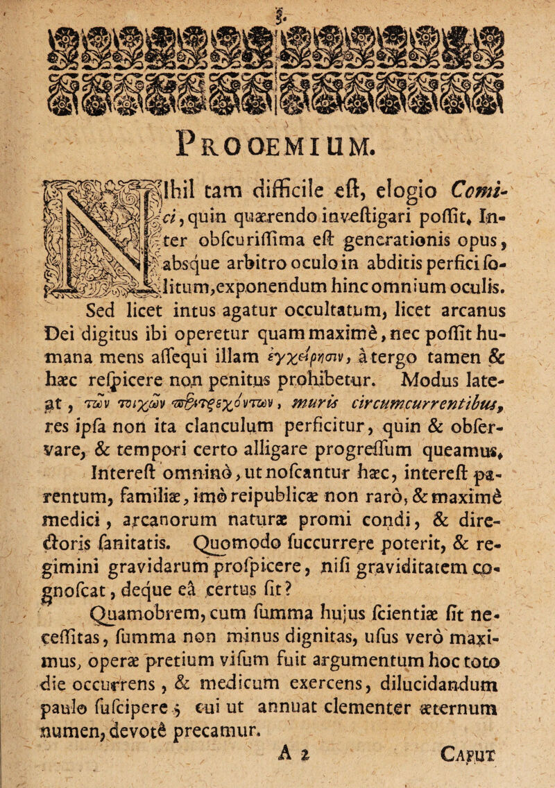 Prooemium. ||IhiI tam difficile eft, elogio Comi- Mei, quin quaerendo itaveftigari poftit* In- ;pter obfcuriffima eft generationis opus, absque arbitro oculo in abditis perfici Ib- Jyiitum,exponendum hinc omnium oculis. Sed licet intus agatur occultatum, licet arcanus Dei digitus ibi operetur quam maxime, nec poffit hu¬ mana mens aflequi illam tyx&pwv, a tergo tamen & haec refpicere non penitus prohibetur. Modus late- jat, 7vi%mv ^irgs%dvj®v, muris circumcurrentibus, res ipfa non ita clanculum perficitur , quin & obfer- vare, & tempori certo alligare progrdlum queamus, Intereft omnino,utnofcantur haec, interefi: pa¬ rentum, familiae, imo reipublicae non raro, & maximi medici, arcanorum naturae promi condi, & dire- d:oris fanitatis. Quomodo fuccurrere poterit, & re¬ gimini gravidarum profpicere, nifi graviditatem cp« gnofcat, deque certus fit ? Quamobrem, cum fumma hujus fcientiae fit ne* eeffitas, fumma non minus dignitas, ufus vero maxi¬ mus, operae pretium vifum fuit argumentum hoc toto die occurrens , & medicum exercens, dilucidandum paulo fufcipere 5 cui ut annuat clementer aeternum numen, devoti precamur. A z Cajpjit