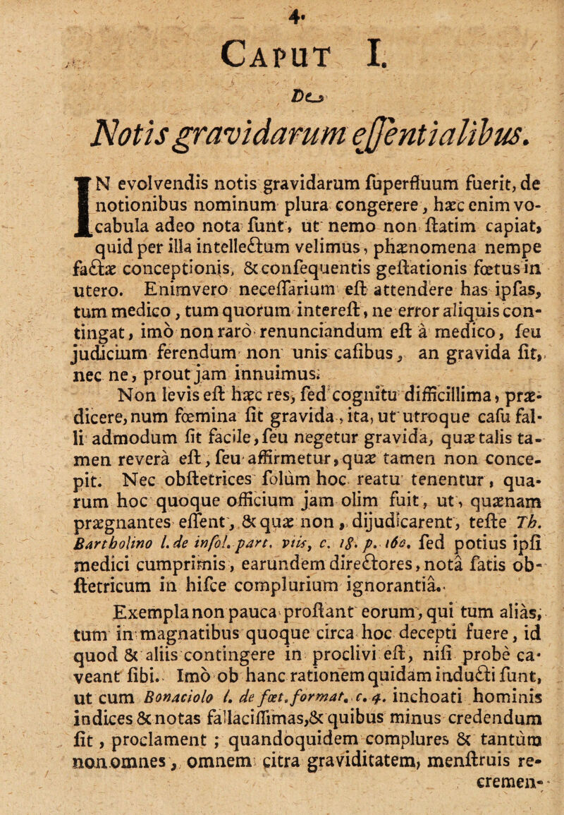 4* Caput I. Z)o IN evolvendis notis gravidarum fuperfluum fuerit, de notionibus nominum plura congerere, hxc enim vo¬ cabula adeo nota funt» ut nemo non ftatim capiat* quid per illa intelleftum velimus, phamomena nempe fa£te conceptionis, Scconfequentis geftationis fetus in utero. Enimvero neceflarium eft attendere has ipfas, tum medico, tum quorum intereft , ne error aliquis con¬ tingat, imo non raro renunciandum eft a medico, feu judicium ferendum non unis cafibus, an gravida fit,> nec ne , prout jam innuimus; Non levis eft haec res> fed cognitu difficillima, prae¬ dicere,num femina fit gravida , ita, ut utroque cafu fal¬ li admodum fit facile,feu negetur gravida, qu^talis ta¬ men revera eft, feu affirmetur,quae tamen non conce¬ pit. Nec obftetrices folum hoc reatu tenentur , qua¬ rum hoc quoque officium jam olim fuit , ut , quaenam praegnantes eflent , 8c quae non, dijudicarent, tefte Tk. Bartholino l.de infoLpart. viis, c. i$. p. 160, fed potius ipfi medici cumprimis, earundemdire£tores,nota fatis ob- ftetricum in hifce complurium ignorantia.* Exempla non pauca proflant eorum , qui tum alias, tum in magnatibus quoque circa hoc decepti fuere, id quod & aliis contingere in proclivi eft, nifi probe ca¬ veant fibi. Imo ob hanc rationem quidam indufti funt, Ut cum Bonaciolo 4 de fcet, format, c, inchoati hominis indices 8c notas fa]laciffimas,& quibus minus credendum fit, proclament ; quandoquidem complures & tantum non omnes , omnem citra graviditatem, menftruis re- cremen-