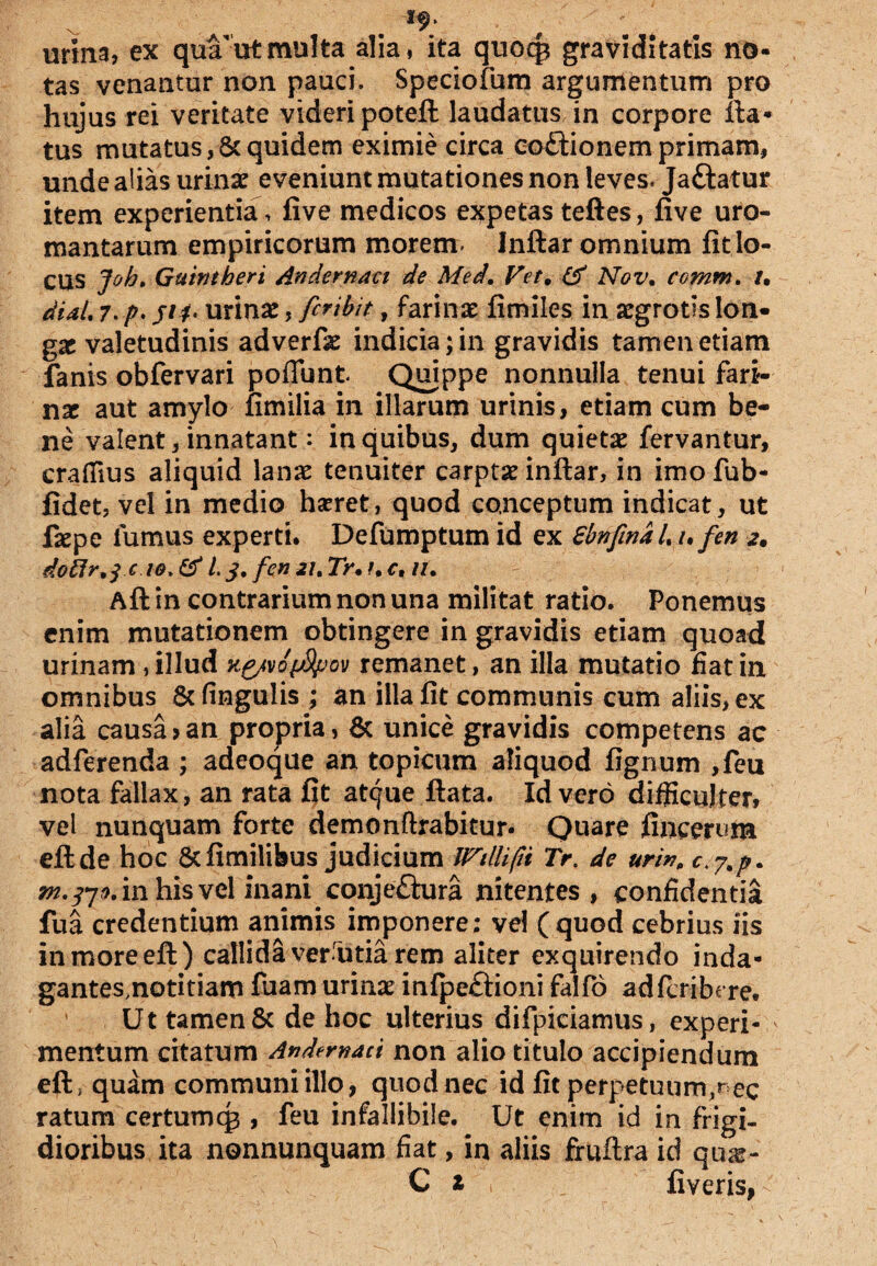 urina, ex qmrutmulta alia, ita quocg graviditatis no¬ tas venantur non pauci, Speciofum argumentum pro hujus rei veritate videri poteft laudatus in corpore fla¬ tus mutatus,Scquidem eximie circa co&ionemprimam, unde alias urinae eveniunt mutationes non leves. Jaftatur item experientia , five medicos expetas teftes, five uro- mantarum empiricorum morem. Inftar omnium fit lo¬ cus Joht Guintheri Andernaci de Med. Vet, & Nov. comnt. /. diaU 7. p. 51 f- urinae, fcribit, farinae fimiles in aegrotis lon¬ gae valetudinis adverfae indicia; in gravidis tamen etiam fanis obfervari poflunt Quippe nonnulla tenui fari¬ nae aut amylo fimilia in illarum urinis, etiam cum be¬ ne valent, innatant: in quibus, dum quietae fervantur, crafiius aliquid lanx tenuiter carptae inftar, in imo fub- fidet, vel in medio hxret, quod conceptum indicat, ut faepe fumus experti. Defumptum id ex SbnfinaU ufen 2. do fir,j e w. & i 3. fen 21. Tr• u c, lU Aft in contrarium non una militat ratio. Ponemus enim mutationem obtingere in gravidis etiam quoad urinam , illud kp/vo^Sjjov remanet, an illa mutatio fiat in omnibus & lingulis ; an illa fit communis cum aliis, ex alia causa?an propria, & unice gravidis competens ac adferenda ; adeoque an topicum aliquod fignum ,feu nota fallax, an rata fit at^ue ftata. Id vero difficulter, vel nunquam forte demonftrabitur. Quare fincerum eftde hoc 6tfimilibus judicium Willifit Tr. de urin„ in his vel inani conje£fura nitentes, confidentia fua credentium animis imponere; vel (quod cebrius iis inmoreeft) callida verfitia rem aliter exquirendo inda- gantes.notitiam fuam urinx infpeftioni falfo adfcribere. Ut tamen & de hoc ulterius difpiciamus, experi¬ mentum citatum Andernaci non alio titulo accipiendum eft; quam communi illo, quod nec id fit perpetuum,nec ratum certumcg , feu infallibile. Ut enim id in frigi¬ dioribus ita nonnunquam fiat, in aliis fruftra id qux- C z fi veris,