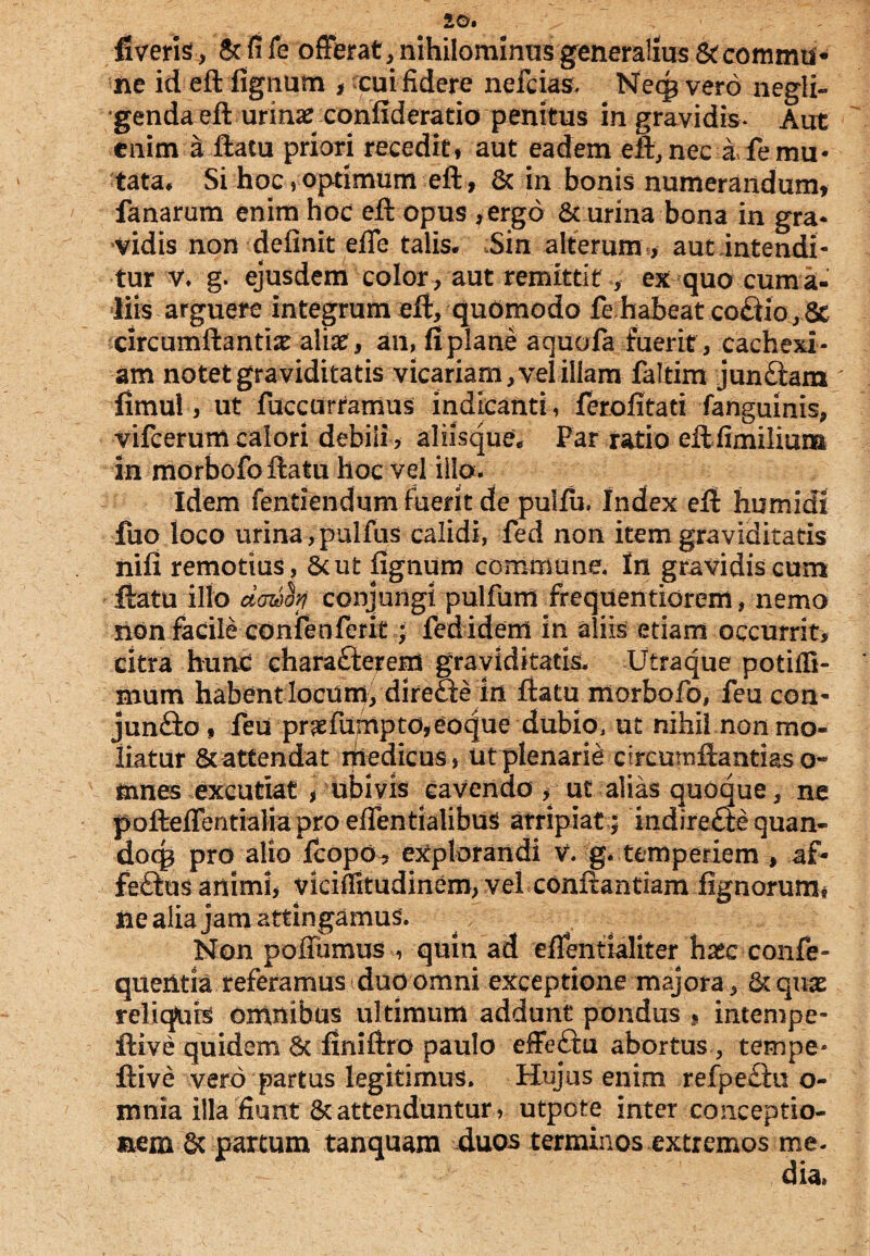 fiveris, Sc fife offerat, nihilominus generalius & commis ne id eft lignum , cui fidere nefcias. Neqp vero negli- genda eft urinarconfiderado penitus in gravidis* Aut enim a flatu priori recedit, aut eadem eft, nec i fe mu¬ tata, Si hoc,optimum eft, & in bonis numerandum, fanarum enim hoc efl opus ,ergo & urina bona in gra¬ vidis non definit effe talis* Sin alterum , aut intendi¬ tur v, g. ejusdem color, aut remittit , ex quo cuma¬ tiis arguere integrum efl, quomodo fe habeat coCtlo, 8e circumflantia aliae , an, fi plane aquofa fuerit , cachexi ¬ am notet graviditatis vicariam, vel illam faltim jun Clara  iimul, ut fuccurramus indicanti, ferofitati fanguinis, vifcerumcalori debili, aliisque* Par ratio eflfimilium in morbofo flatu hoc vel illo. Idem fentiendum fuerit de puifu. Index efl humidi fuo loco urina, pulfus calidi, fed non item graviditatis nifi remotius, 8cut lignum commune. In gravidis cum flatu illo dawfo conjungi pulfum frequentiorem, nemo non facile confenferit; fed idem in aliis etiam occurrit, citra hunc charafterem graviditatis. Utraque potifli- mum habent locum, direfte in flatu morbofo, feu con¬ juncto , feu pr^fumpto,eoque dubio, ut nihil non mo¬ liatur & attendat medicus, ut plenarie circumflandas o« mnes excutiat , ubivis cavendo , ut alias quoque, ne poftefferitialmproeflentialibus arripiat; indireCle quan- docg pro alio fcopdb explorandi V. g. temperiem , af- feCtus animi, viciflitudinem, vel conflandam fignorumn iie alia jam attingamus. Non pofTumus , quin ad eflentialiter haec confe- queritia referamus duo omni exceptione majora, tkqux relicjuis omnibus ultimum addunt pondus , intempe- flive quidem 8c finiftro paulo effeCtu abortus , tempe* ftive vero partus legitimus. Hujus enim refpe&u o- mnia illa fiunt & attenduntur, utpote Inter conceptio¬ nem partum tanquam duos terminos extremos me.