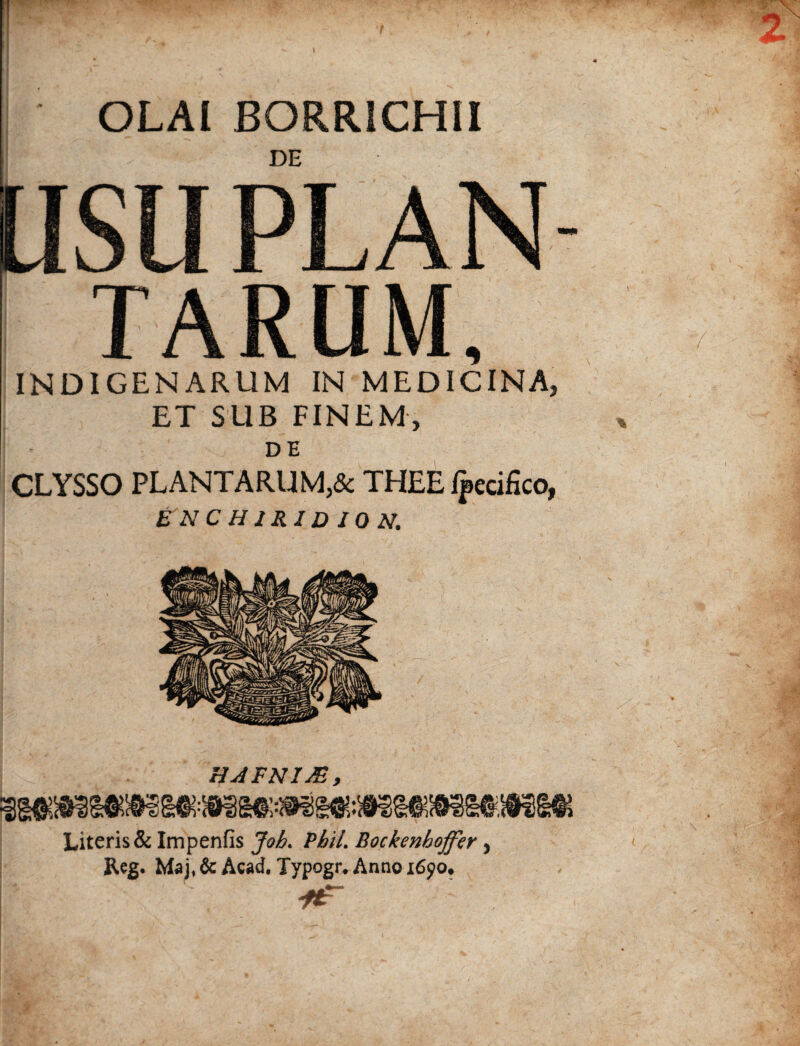 OLAl BORRiCHlI DE USUPLAN TARUM, INDIGENARUM IN MEDICINA, ET SUB FINEM, DE CLYSSO PLANTARUM,& THEE Ipecifico, ENCHIRIDION. Literis & Impenfis Joh. Pbti. Bockenhoffer, Reg. Maj, & Acad. Typogr. Anno 1690.