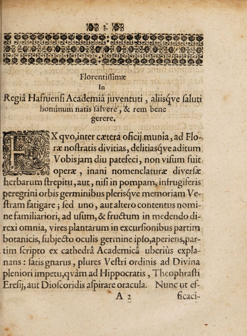 Florentiffimas In Regia Hafiiienfi Academia juventuti, aliistjve laluti hominum natis fa Ivere , & rem bene gerere* X qvo,inter ceteri oficij munia, ad Flo-, rx noftratis divitias, delitiasqveaditum Vobis jam diu patefeci, nonvilum fuit opera? , inani nomenclatura? diverla? herbarum ftrepitu,aut, nili in pompam, infrugiieris peregrini orbis germinibus pleris^ ve memoriam Ve- Uram fatigare j led uno, aut altero concentus nomi¬ ne familiariori, ad uliim, & fru<5him in medendo di¬ rexi omnia, vires plantarum inexcurfionibuspartim botanicis, fubjedto oculis germine iplo,aperiens,par- tim Icripto ex cathedra Academica uberius expla¬ nans : latis gnarus, plures Veftri ordinis ad Divina pleniori impetu,qvam ad Hippocratis, Theophrafti Erefj, aut Diolcoridis afpirare oracula. Hune ut ef- * A 2