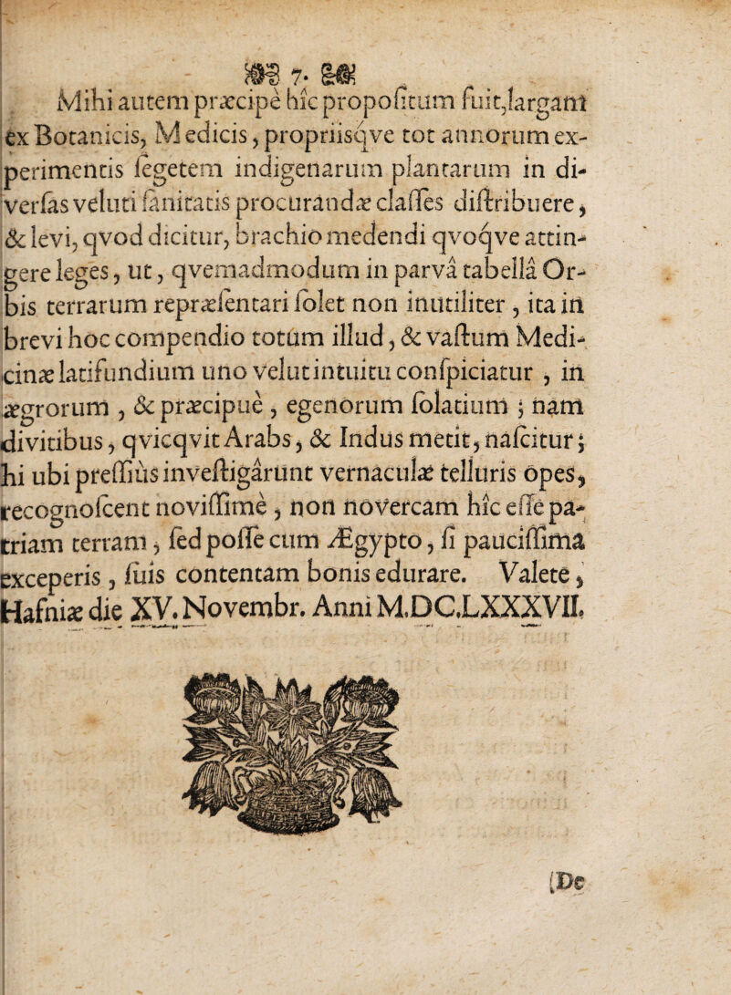 Mihi autem prxcipe hic propoiitum fuitjargant ex Botanicis, M edicis, propriisqve tot annorum ex¬ perimentis i ege te ni indigenarum plantarum in di- verfasveluti fanitatis procuranda? clades diftribuere, &levi, qvod dicitur, brachio medendi qvoqve attin¬ gere leges, ut, qvemadtnodum in parva tabella Or¬ bis terrarum reprtdentari lolet non inutiliter , ita in brevi hoc compendio totum illud, & vadum Medi¬ cina latifundium uno velutintuitu confpiciatur , in jjegroruni , &; praecipue , egenorum folatium ; nam divitibus, qvicqvit Arabs, &c Indus metit, nalcitur; hi ubi preffius invedigarunt vernacula: telluris opes, recognolcent noviflfime, non novercam hic ede pa¬ triam terram, fed polTe cum dEgypto, fi pauciffima exceperis, luis contentam bonis edurare. Valete „ Hafnix die XV. Novembr. Anni M.DC.LXXXVII. [m