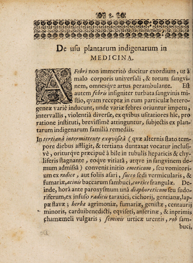 De ufu plantarum indigenarum in ‘ MEDICINA, Febri non immerito ducitur exordium, ut | malo corporis univerfali ,& totum fangvi- nem, omnesqve artus perambulante. Eft autem febris infigniter turbata fangv inis mi- ftio, qvam recepta in eum particulae hetero- geneae varie inducunt, unde varia: febres oriuntur impetu, Jntervallis, violentia diverfae, ex qvibus ufitatiores hic, pro ratione inftituti, breviffime attinguntur, fiabjectis ex piam tarum indigenarum familia remediis,. In tertiana intermittente exqvifta ( qvae alternis (fato tem¬ pore diebus affligit, & tertiana duntaxsat vocatur inclufi- ye, oriturqve praecipue a bile in tubulis hepaticis & chy- liferis ftagnante, eoqve vitiata, atqve in fangvinem de¬ mum admifsa) convqnit initio emeticum ? feu vomitori¬ um ex radice , aut foliis afari, fucce fedi vermicularis, & furnariae,acinis baccarum fambuci>cortice frangulae. De¬ inde, hora ante paroxyfmum una diapborethmn feu fudo- riferum,ex infufp radicis taraxici, cichorij, gentianae,lap¬ pae flavae j herba agrimoniae, furnariae, genifbe , centaurij minoris, carduibenedi&i, eqvifeti, anferinae, &inprimis phamaemeli vulgaris 5 feminis urticae urentis, rob farn- buci