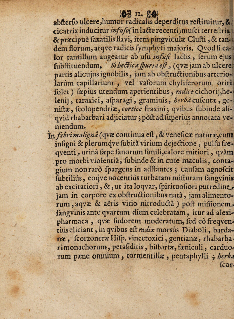 abfterfo ulcere,humor radicalis deperditus reftituitur, & cicatrix inducitur mfufo(m\z£kt recenti)mufci terreftris. & praecipue faxatilis flavi, item pingviculae Clufti , Sc tan¬ dem florum, atqve radicis fymphyti majoris. Qyod fi ca¬ lor tantillum augeatur ab ufu infuft la&is, ferum ejus I fubftituendum* SiheBicaJpuriaeft, (qvae jamab ulcere partis alicujns ignobilis, jam ab obftmdionibus arterio-f larum capillarium , vel vaibrum chyliferorum oriri folet) faepius utendum aperientibus, radice cichori)yhe-' leni), taraxici, afparagi, graminis, herbaeufeutae, ge¬ ni ftae , fcolopendriae, cortice fraxini 3 qvibus fubinde ali- qvid rhabarbari adjiciatur 3poftadfuperius annotata ve* niendum. |n febri maligna (qvae continua eft, & veneficae naturae,cum infigni & plerumqve fubitl virium deje&ione , pulfu fre- qventi , urina fepe fanorum fimili,calore mitiori, qvarm pro morbi violentia , fubinde&in cute maculis , conta¬ gium non raro fpargens in aditantes 3 caufam agnofeit fubtilius, eoqve nocentius turbatam mifturam fangvinis ab excitatiori, &, ut ita loqvar, fpirituofiori putredine* jam in corpore ex obftrudionibus nata, jam alimento¬ rum, aqvae & aeris vitio nitroduda ) poft miffionenu fangvinis ante qvartum diem celebratam, itur ad alexi- pharmaca , qvae fudorem moderatum, fed edfreqven- tiiis eliciant, in qvibus eft mdix morsus Diaboli, barda- nac, fcorzonerae Hifp. vincetoxici, gentianae, rhabarba* rimonachorum, petafiditis, biftortae, feniculi, carduo- tum paene omnium, tormentillae, pentaphylli 3, herba fcor