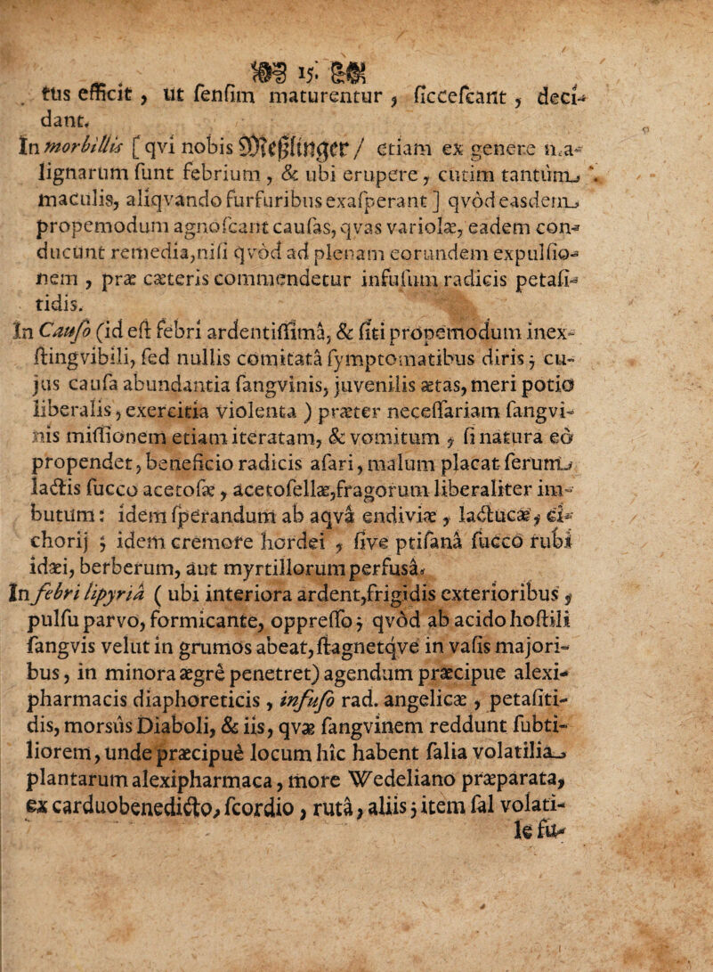 ttis efficit, ut fenfim maturentur , ficcefcant , deci dant* In morbillis [ qvi nobis 2 / etiam ex genere nma¬ lignarum funt febrium , Sc ubi erupere y cutim tantiinu ' maculis, aliqvando furfuribus exafperant ] qv-odeasderru propemodum agnofcarit caufas, qvas variolae, eadem con^ ducunt remedia,nifi qvdd ad plenam eorundem expulfio-» nem , prae ceteris commendetur infufum radicis petafi- tidis. In Caufo (id eft febri ardentiffima, & fiti propemodum inex- flingvibili, fed nullis comitata (ymptomatibus diris j cu¬ jus caufa abundantia fangvinis, juvenilis aetas, meri potio liberalis,exercitia violenta ) praeter neceflariam fangvi¬ nis miffionem etiam iteratam, & vomitum $ fi natura ed propendet, beneficio radicis afari, malum placatferunt-* laftis fucco acetofe, acetofellae,fragorum liheraliter im¬ butum t idem fperandum ab aqva endiviae, la^iucae $ ei- chorij $ idem cremore hordei , five ptifana fucco rubi idaei, berberum, aut myrtillorum perfusa* In febri lipyria ( ubi interiora ardent,frigidis exterioribus f pulfu parvo, formicante, oppreffoj qvdd ab acido hoftili fangvis velut in grumos abeat, fiagnetqve in vafis majori¬ bus , in minora aegre penetret) agendum praecipue alexi- pharmacis diaphoreticis, infufo rad. angelicae, petafiti- dis, morsus Diaboli, & iis, qvse fangvinem reddunt fubti- liorem, unde praecipue locum hic habent falia volatilia^ plantarum alexipharmaca, more Wedeliano praeparata* ex carduobenedifto* fcotdio, ruta; aliis 5 item fal volati-