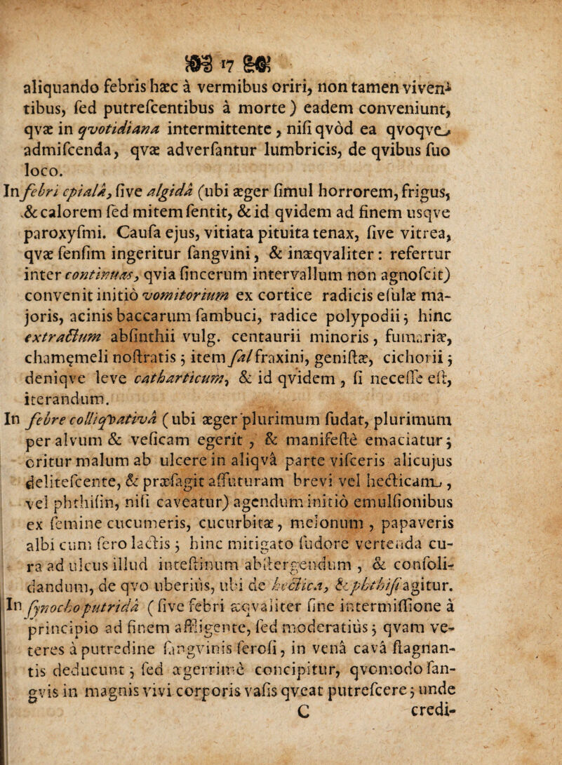 aliquando febris haec a vermibus oriri, non tamen viven-»* tibus, fed putrefcentibus a morte ) eadem conveniunt, qvac in quotidiana intermittente, nifi qvod ea qvoqveL* admifcenda, qvas adverfantur lumbricis, de qvibus fuo loco. In febri cpiala, five algida (ubi aeger fimul horrorem, frigus, calorem fed mitem fentit, &id qvidem ad finem usqve paroxyfmi. Caufa ejus, vitiata pituita tenax, five vitrea, qvae fenfim ingeritur fangvini, & inaqvaliter: refertur inter continuas, qvia fincerum intervallum non agnofcit) convenit initio •vomitorium ex cortice radicis efulae ma¬ joris, acinis baccarum fambuci, radice polypodii} hinc extraBum abfinthii vulg. centaurii minoris, fumaria?, cham^meli noftratis 5 item falfraxini, geniftas, cichorii j deniqve leve oatharticum, & id qvidem , fi necefle eit, iterandum. In febre colliq^ativa (ubi aeger‘plurimum fudat, plurimum per alvum & veficam egerit , & manifefte emaciatur $ oritur malum ab ulcere in aliqv& parte vifceris alicujus delitefcente, & prxfagit affuturam brevi vel hefticanu , vel phthifin, nifi caveatur) agendum initio emulfionibus ex (emine cucumeris, cucurbitas, melonum, papaveris albi cum fero lactis 5 hinc mitigato fudere vertenda cu¬ ra ad ulcus illud inteftinum ahfiergendum , & confoli- ciandum, de qvo uberius, ubi cie heciica, tiplythif agitur. In fynochoputrida ( five febri xqvaiiter fine intermifiione a principio ad finem affligente, fed moderatius $ qvam ve¬ teres a putredine fmgvinis ferefi, in vena cava ftagnan- tis deducunt, fed aegerrime concipitur, qvo modo fan- gvis in magnis vivi corporis vafis qveat putrefeere 5 unde C credi-