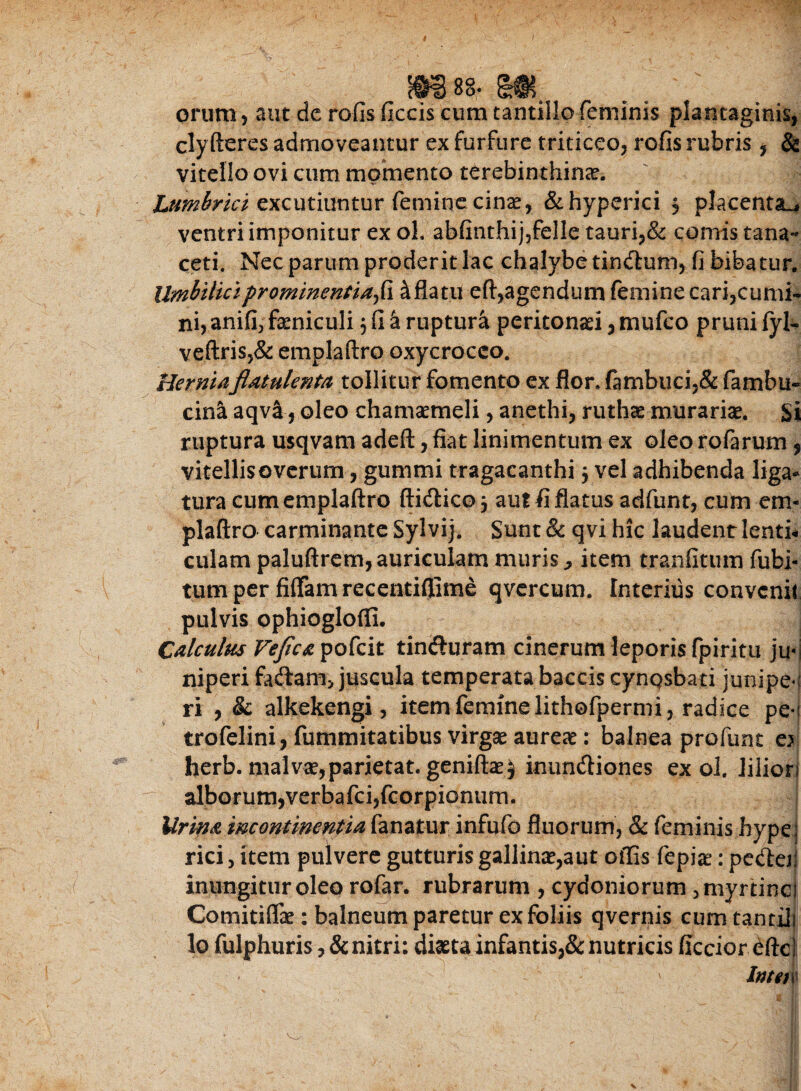 orum 5 aut dc rofis ficcis cum tantillo feminis plantaginis, clyfteres admoveantur ex furfure triticeo, rofis rubris , & vitello ovi cum momento terebinthinae. Lumbrici excutiuntur femine cinae, &hyperici , placenta^ ventri imponitur ex oL abfinthij,felle tauri,& comis tana** ceti. Nec parum proderit lac chalybe tindtum, fi bibatur. Umbilici prominent ia fi. & flatu eft,agendum femine cari,cumi¬ ni, anifi> faeniculi $ fi a ruptura peritonaei, mufco pruni fyl- veftris,& emplaftro oxycrocco. Herniaflatulenta tollitur fomento ex flor. (ambuci,& fambu- cina aqva, oleo chamaemeli, anethi, ruthae murariae. Si ruptura usqvam adeft, fiat linimentum ex oleo rofarum, vitellisoverum, gummi tragacanthi j vel adhibenda liga¬ tura cum emplaftro ftidico 5 aut fi flatus adfunt, cum em¬ plaftro carminante Sylvij. Sunt & qvi hic laudent lenth culam paluftrem, auriculam muris j, item tranfitum fubi- tumper fiftamrecentiflime qvercum. Interius convenit pulvis ophioglofti. Calculus Vejica pofeit tinffuram cinerum leporis fpiritu ju- niperi fadam> juscula temperata baceis cynQsbati junipe-: ri , & alkekengi, item femine lithofpermi , radice pe-; trofelini, fummitatibus virgae aureae: balnea profunt e} herb. malvae,parietat. geniftaej inuneftiones ex oi. lilion alborum,verbafcijfcorpionum. Urina incontinentia fanatur infufo fluorum, & feminis hype; rici, item pulvere gutturis gallinae,aut offis fepia:: pecfta; inungitur oleo rofar. rubrarum , Cydoniorum 3myrtinci Comitiflk : balneum paretur ex foliis qvernis cum tantiJi lo fulphuris ,&nitri: diaeta infantis,& nutricis ficcior efte' ' lntm\