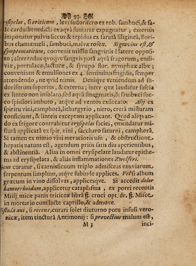 yftpeUs, fi criticum , levi fudorifero cx rob. fanibuci.;& fa- >||le carduibenetdivli exaqva furnariae expugnatur 3 exteritis proponatur pulvis ficcus & tepidus ex farina (iliginea, flori¬ bus chamaemeli, fambuci,tnalvaerofeae. Si gravius efty& fymptomaticum> convenit miflio fangvinis e latere oppofi- jto 5 alterandus qvpqve fangvis potS aqva fragorum , endi- ivise, portulacacjladtucae ,& fyrupo flor, nymphaeae albae 3 conveniunt & emulfiones ex 4, feminibus frigidis, femper attendendo ne qvid nimis. Deniqve veniendum ad fu- doriferum fuperius, & externa 3 inter qvat laudatur fafcia ex linteo non infolato,fed aqva (m**gmatis,& fambuci fuc- co fpisfiori imbuto , atqve ad ventos exficcaton Alij ex fpiritu vini,camphora,lithargyrio , nitro, creta mifturam conficiunt, & linteis exceptam applicant. Qyod aliqvan- do ex frigore contrahitur erjfipelm faciei, emendatur tni- ftura applicata ex fpir. vini, faccharo faturni, camphora. Si tamen ex nimio vini meracioris ufti , & obftrudtiono hepatis natum eft, agendum prius fatis diu aperientibus , & abftinenti&. Alias in omni eryfipelate laudatur epithe¬ ma ad eryfipelata, & alias inflammationes Zwdferi. ictis curatur, fi carnisficuum triplo admifceas exuviarum-* ferpentum (impium, atqve fubinde applices* Ve/ fi album graecum in vino diffblvas, applicesqve. Si accedit dolor h&morrhotdim&^Yizzxux cataplaftna , ex porri recentis Miiij.micae panis triticeae libra fj. croci opt.dr* $. Mifco in mortario cum ladte caprilIo,& admove. 'ifluU ani, & recens,curari (olet diuturno potu infufi vero- nicae, item tinctura Antimonij: kproveffius malum eft , M 3 inci-
