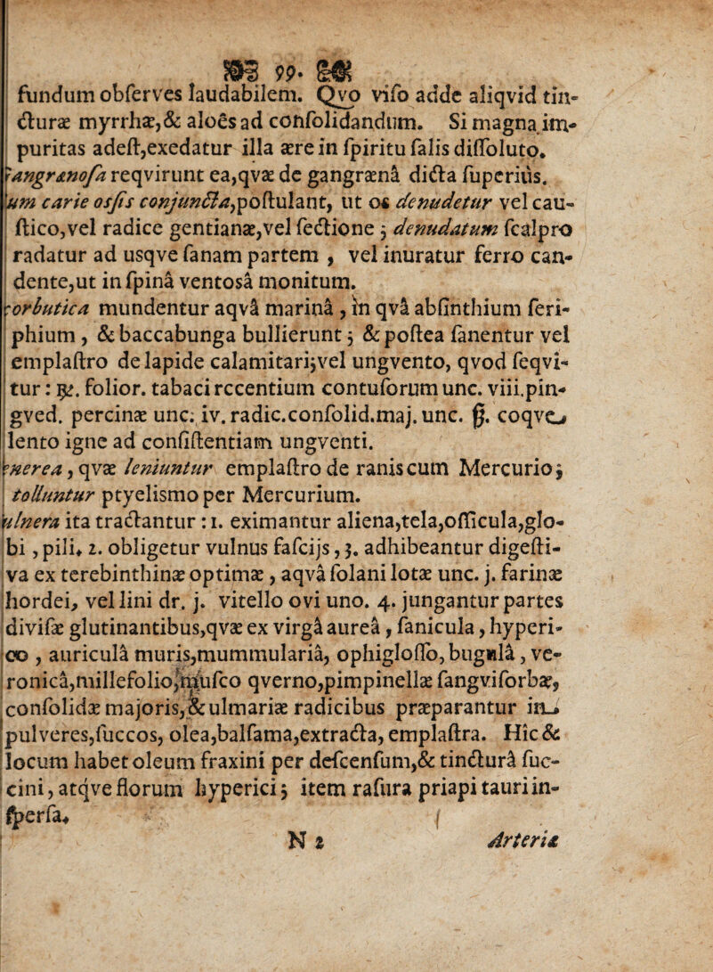 (©e} 9p. fundum obferves laudabilem. Qvo vifo adde aliqvid tin« durae myrrh£,& aloes ad confolidandum. Si magna im¬ puritas adeft,exedatur illa aere in fpiritu falis difloluto* rangr&no/a reqvirunt ea,qvae de gangraena dida fuperius. 'um carie osjis conjun£laypoPi\ilanty ut o« denudetur vel cau- ftico,vel radice gentianae,vel fedione 5 denudatum fcalpro radatur ad usqve fanam partem , vel inuratur ferro can¬ dente,ut in fpina ventosa monitum. Scorbutica mundentur aqv& marina , in qvil abfinthium feri- phium , &baccabunga bullierunt 5 &poftea fanentur vel emplaftro de lapide calamitarijvel ungvento, qvod feqvi- tur: folior. tabaci recentium contuforum unc. viii.pin- gved. percinae unc. iv.radic.confolid.maj.unc. 0. coqvo lento igne ad confiftentiam ungventi. \nerea , qvae leniuntur emplaftro de ranis cum Mercurio^ tolluntur ptyelismoper Mercurium. ulnera ita tradantur: 1. eximantur aliena,tela,officula,glo¬ bi , pilh 2. obligetur vulnus fafcijs, 3. adhibeantur digefti- va ex terebinthina optimae, aqva folani lotae unc. j. farinas hordei, vel lini dr. j. vitello ovi uno. 4. jungantur partes divifae glutinantibus,qvae ex virg& aurea, fanicula, hyperi- 00 , auricula muris,mummularia, ophiglo(Ib5bugMla, ve- ronica,millefolio,fn|ufco qverno,pimpinellae fangv.iforbae? confolidx majoris,&ulmariae radicibus praeparantur iru pulveres,fuccos, olea,balfama,extrada, emplaftra. Hic& locum habet oleum fraxini per defcenfum,& tindunl fuc- cini, atqve florum hyperici 3 item rafura priapi tauri in- fpcvfai j N1 Arteria