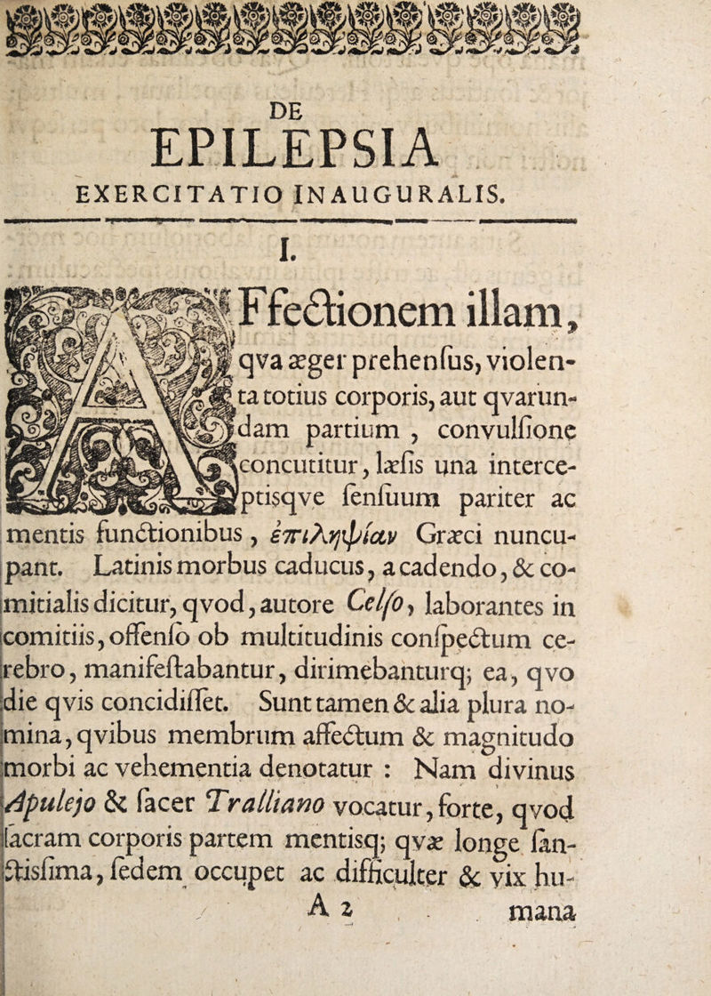 I DE EXERCITATIO INAUGURALIS. I. Ffectionem illam, qva aeger prehenfus, violea» ta totius corporis, aut qvarun- dam partium , convulfione concutitur, laciis una interce- ptisqve lenliium pariter ac mentis functionibus, iwiAijiptctv Graeci nuncu¬ pant. Latinis morbus caducus, a cadendo, 8c co¬ mitialis dicitur, qvod, autore Celfo, laborantes in comitiis, offenfo ob multitudinis confpedtum ce¬ rebro , manifeftabantur, dirimebanturq; ea, qvo :die qvis concidiflet. Sunt tamen & alia plura no¬ mina , qvibus membrum affedtum & magnitudo morbi ac vehementia denotatur : Nam divinus Apulejo & Pacer Tralliano vocatur,forte, qvod ilacram corporis partem mentisq; qyae longe lan- iftisfima, fedem occupet ac difficulter & vix hu- x ‘ / A z , . mana