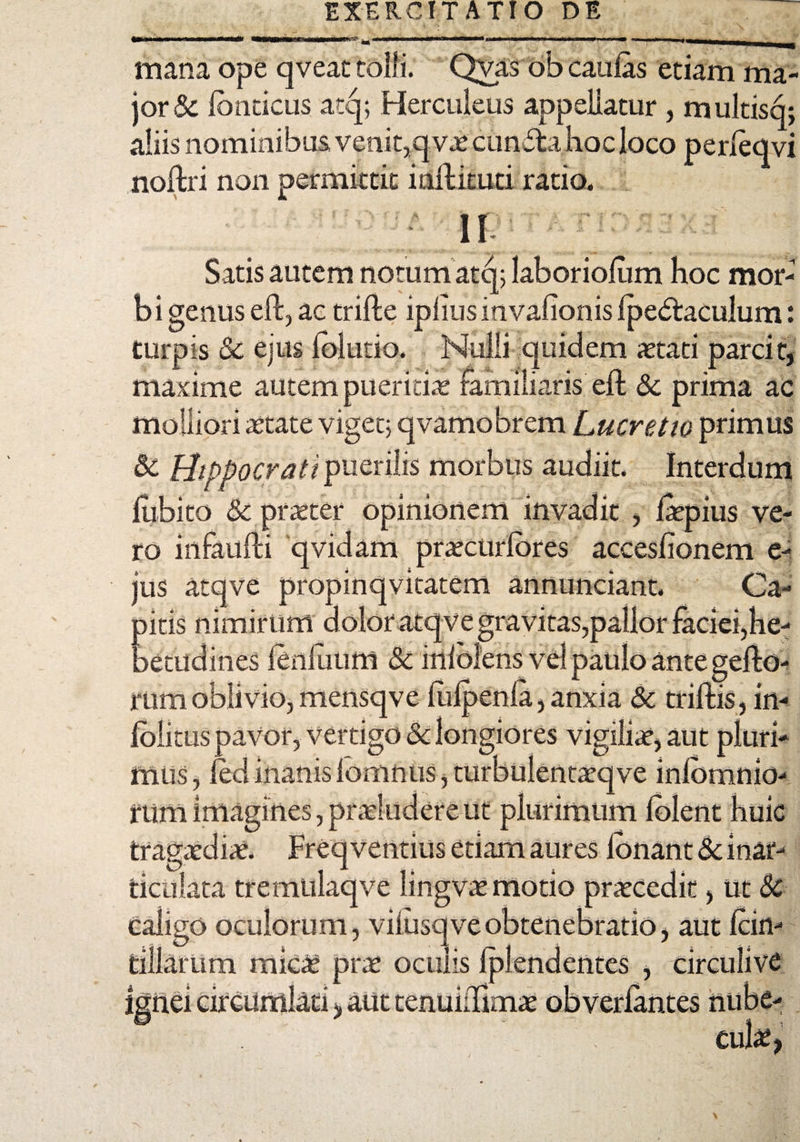 EXERCITATIO DE mana ope qveat tolli. Qvas ob caulas etiam ma¬ jor & Ibnticus atq; Herculeus appellatur , m ultisq; aliis nominibus, venit,qv.e eunda hoc loco perleqvi noftri non permittit i ait i cuti ratio. II Satis autem notum atq; laboriolum hoc mor¬ bi genus eft, ac trifte iplius invalionis Ipedaculum: turpis Sc ejus lolutio. Nulli quidem aetati parcit, maxime autem pueritias familiaris elt Sc prima ac molliori aetate viget; qvamobrem Lucretio primus «St Hippocrati puerilis morbus audiit. Interdum iubito Sc praeter opinionem invadit , ftepius ve¬ ro infaulti qvidam praecurlbres accesfionem e- jus atqve propinqvitatem annunciant. Ca¬ nitis nimirum dolor atqve gravitas,pallor faciei,he- aecudines fenilium Sc inlblens vel paulo ante rum oblivio, mensqve liilpenla, anxia Sc avor, vertigo ) in¬ io res vi aut pluri¬ mus, iedinanislomnus,turbuientatqve inlbmnio- rum imagines, praeludere ut plurimum lolent huic tragaediae. Freqventius etiam aures ionant «Sc inar¬ ticulata tremulaqve lingvae motio praecedit, Ut Sc caligo oculorum, viiusq ve obtenebratio, aut Icin- tillarum mic£ prae oculis Iplendentes , circulive 1 ', aut tenuidimae obverlantes nube¬ cula,