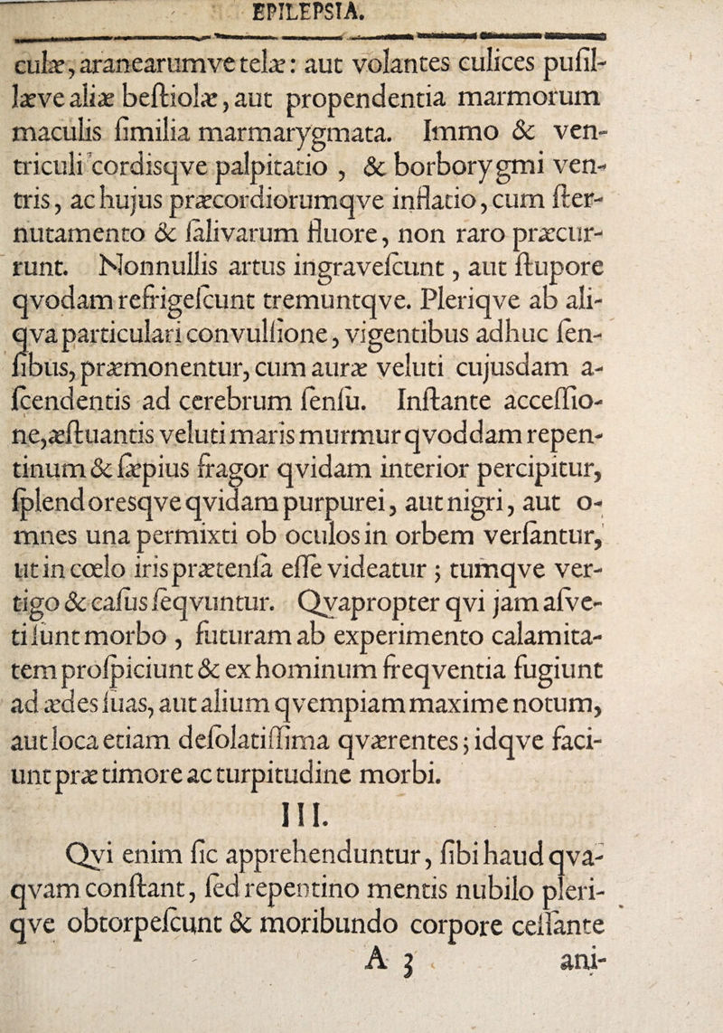 cula?, aranearum ve telo: aut volantes culices pufil- love aliae befliolo, aut propendentia marmorum maculis fimilia marmarygmata. Immo Sc ven¬ triculi cordisqve palpitatio , & borborygmi ven¬ tris , ac hujus procordiorumqve inflatio, cum fler- nutamento & falivarum fluore, non raro procur¬ runt. Nonnullis artus ingravefcunt, aut flupore qvodam refrigefcunt tremuntqve. Pleriqve ab ali- qva particulari convuliione, vigentibus adhuc fen- fibus, promonentur, cum auro veluti cujusdam a- fcend entis ad cerebrum fenfii. Inflante acceffio- ne,ofluantis veluti maris murmur qvoddam repen¬ tinum & fopius fragor qvidam interior percipitur, fplend oresqve qvidam purpurei, aut nigri, aut o- mnes una permixti ob oculos in orbem verfantur, ut in coelo irisprotenfa efle videatur 5 tumqve ver¬ tigo & cafus leqvuntur. Qvapropter qvi jam afve- tilunt morbo , futuram ab experimento calamita¬ tem profpiciunt & ex hominum freqventia fugiunt ad odes luas, aut alium qvempiam maxime notum, aut loca etiam defolatiffima qvorentes 5 idqve faci¬ unt pro timore ac turpitudine morbi. III. Qvi enim fic apprehenduntur, fibi haud qva- qvam conflant, led repentino mentis nubilo pleri¬ qve obtorpefcuint Sc moribundo corpore ceilante A | » ani-