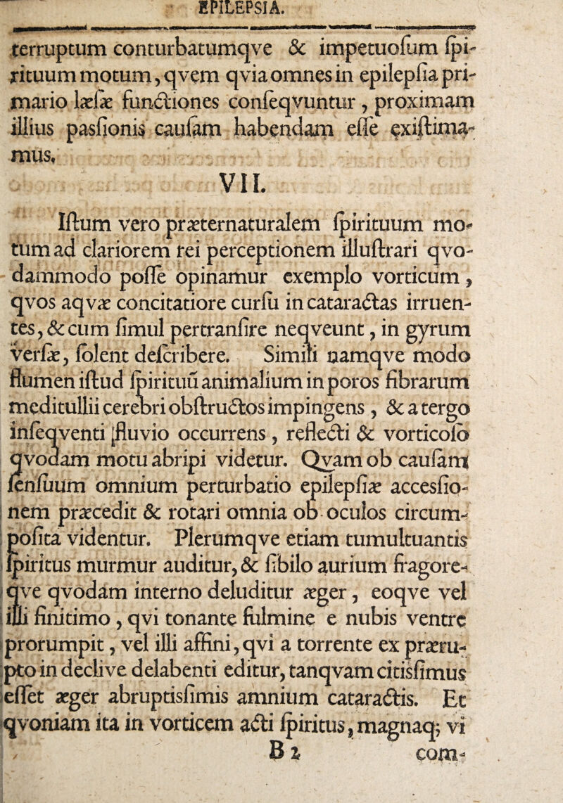 terruptum conturbatumqve & impetuolum Ipi- ricuum motum, qvem qvia omnes in epileplia pri¬ mario laelie fundiones conleqvuntur, proximam illius paslionis caulam habendarp elfe ^xiflima- mus. VII. Illum vero praeternaturalem Ipirituum mo¬ tura ad clariorem rei perceptionem illuffcrari qvo- dammodo polle opinamur exemplo vorticum, qvos aqvae concitatiore curlu in cataractas irruen¬ tes, & cum limul pertranlire neqveunt, in gyrum verlae, lolent delcribere. Simili namqve modo flumen illud Ipirituu animalium in poros fibrarum meditullii cerebri obliruCtos impingens, 5c a tergo inleqventi [fluvio occurrens, refleCti 6c vorticolb qvodam motu abripi videtur. Qvam ob caulam lenliium omnium perturbatio epilepfiae acceslio- nem praecedit & rotari omnia ob oculos circum- polita videntur. Plerumqve etiam tumultuantis ipiritus murmur auditur, & flbilo aurium fragore- qve qvodam interno deluditur aeger, eoqve vel ilii finitimo, qvi tonante fulmine e nubis ventre prorumpit, vel illi affini,qvi a torrente ex praeru¬ pto in declive delabenti editur, tanqvam citisfimus ieflet aeger abruptisfimis amnium catara&is. Et qvoniam ita in vorticem adi Ipiritus, magnaq; vi B % com-