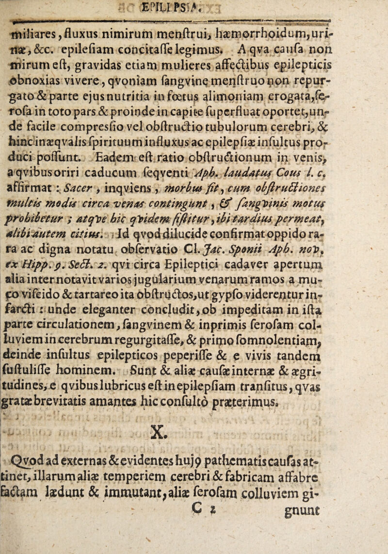 miliares,fluxus nimirum menftrui, haemorrhoidum,uri¬ nae, &c. epilefiam concitaffe legimus. A qva canfa non mirum eft, gravidas etiam mulieres affectibus epilepticis obnoxias vivere, qvoniam fangvinemenftruonon repur¬ gato & parte ejus nutritia in foetus alimoniam erogata,fe- rofa in toto pars& proinde in capit-e fuperfiuat oportet,unr de facile compresfio vel obftructio tubulorum cerebri, 8c hinc inxqvalis fpirituum influxus ac epilepfiae infultus pro¬ duci poffunt. Eadem eft ratio cbflrucfcionum in venis, a qvibusoriri caducum feqventi /Ipb. laudatus Cous /. c. affirmat:Sacer, inqviens , morbus fit, cum obfiruBiones multis modis circa venas contingunt, (fi fangDinis motus prohibetur ; atqlte hic qtidem fifiitur, ibit ardius permeat, alibiautem citius. Id qvod dilucide confirmat oppido ra¬ ra ac digna notatu obfervatio Cl. Jac. Sponii Apb. nov. ex Hipp. p. Sebi. z. qvr circa Epileptici cadaver apertum alia inter notavit varios jugularium venarum ramos a mu- fo vifeido & tartareoita obftruftos,ut gypfo viderentur in- farcfti: unde eleganter concludit, ob impeditam in ifta parte circulationem, langvinem & inprimis ferofam col¬ luviem in cerebrum regurgitaffe, & primo fomnolentiam, deinde infultus epilepticos peperiffe & e vivis tandem fuftuliffe hominem. Sunt & aliae caulae internae & aegri¬ tudines, e qvibus lubricus eft in epilepfiam tranfitus,qva$ gratae brevitatis amantes hicconfulto praeterimus. IfJ ' i ' - * ' ’ v ■ • • - ■ ‘ * | * •• C • - 4 • V mM Vu-Q: • ' \ % * . . ' • . Qvod ad externas & evidentes huj9 pathematis caufas at» tinet, illarum ali* temperiem cerebri & fabricam affabre fa&am laedunt & immutant, aliae ferofam «oUuviem gi» r C a gnunt