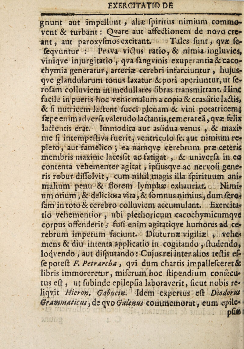 gnunt aut impellunt, aliae fpiritus nimium commo¬ vent & turbant: Qyare aut affcsftionem de novo cre¬ ant , aut paroxyfmosexcitant. Tales funt, qvae fe- feqvuntur : Prava victus ratio, & nimia ingluvies, viniqve injurgitatio, qva fangvinis exuperantia& caco- chymia generatur, arteriae cerebri infarciuntur , hujus- qve glandularum tonus laxatur &pori aperiuntur, ut (e- rofam colluviem in medullares fibras transmittant. Hinc facile in pueris hoc venic malum a copia & crasfitie la&is, & fi nutricem lactent fucci plenam & vini potatricemj fxpe enim adverfa valetudo la&antis, temerat ea, qvat felix ladentis erat. Immodica aut asfidua venus , & maxi* me fi intempeftiva fuerit, ventriculo fc. aut nimium re¬ pleto, aut famelico j ea namqve cerebrum prae ceteris membris maxime lacesfit ac fatigat , & univerfa in eo contenta vehementer agitat, ipfiusqve ac nervofi gene¬ ris robur diffolvit, cum nihil magis illa fpirituum ani¬ malium penu & florem lymphae exhauriat. Nimi* um otium> & deliciosa vita, & ibmnusnirtuus, duniifero- fam in toto & cerebro colluviem accumulant. Exercita¬ tio vehementior , ubi plethoricum cacochymicumqve corpus offenderit ? fufi enim agitatiqve humores ad ce¬ rebrum impetum faciunt. Diuturnae vigiliae , vehe» mens & diu intenta applicatio in cogitando , ftudendo, lo4vendo> aut difputando: Cujus rei inter alsos teftis ef- jfepoteft F. Petrarcba, qvi dum chartis impallefeeret& libris immoreretur, miferum hoc ftipendium consecu¬ tus eft, ut fubinde epilepfia laboraverit, ficut nobis re- liqvit Hieront Gabucin. Id Grammaticus, de qvo Galenus expertus eft btidorus commemorat, eum ei