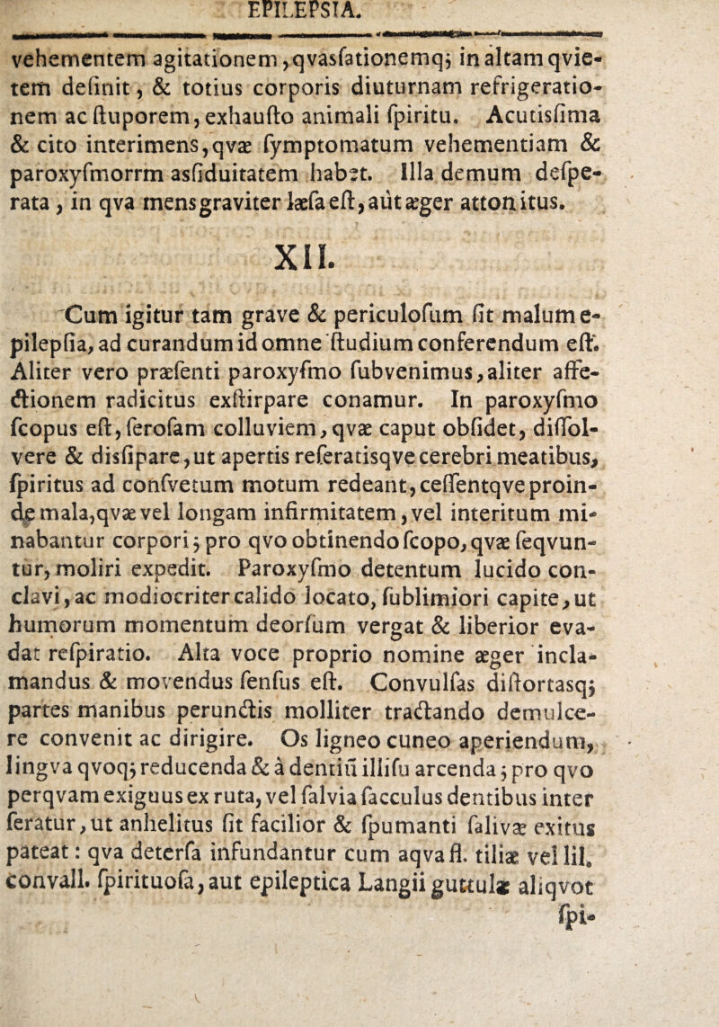 mmmhmhhm MHMMWM* r t v ■-- - «<—>«'wnt><pr■mCsftw * 11 1 — — nwiMfc»—a» vehementem agitationem, qvasfationemq; in altam qvie- tem delinit, & totius corporis diuturnam refrigeratio¬ nem ac ftuporem, exhaufto animali fpiritu. Acutisfima & cito interimens, qva; fympto matum vehementiam & paroxyfmorrm asfiduitatem habet. Illa demum defpe- rata, in qva mensgraviter laefaefl:,auta;ger attonitus. mmmxn* Cum igitur tam grave & periculofum fit malum e- pilepfia, ad curandum id omne ftudium conferendum eflf. Aliter vero praefenti paroxyfmo fubvenimus, aliter affe- dtionem radicitus exftirpare conamur. In paroxyfmo fcopus eftyferofam colluviem,qvae caput oblidet, dififol- vere & disfipare, ut apertis referatisqve cerebri meatibus, Ipiritus ad confvetum motum redeant,cefientqve proin- d,e mala,qvae vel longam infirmitatem, vel interitum mi¬ nabantur corpori j pro qvo obtinendo fcopo, qvae feqvun- tur, moliri expedit. Paroxyfmo detentum lucido con¬ clavi, ac modiocritercalido locato, fublimiori capite,ut humorum momentum deorfum vergat & liberior eva¬ dat refpiratio. Alta voce proprio nomine aeger incla¬ mandus & movendus fenfus eft. Convulfas diftortasqj partes manibus perun&is molliter tradando demulce¬ re convenit ac dirigire. Os ligneo cuneo aperiendum, lingva qvoqj reducenda & a dentiu ilii fu arcenda j pro qvo perqvam exiguus ex ruta, vel falvia facculus dentibus inter feratur,ut anhelitus fit facilior & fpumanti falivae exitus pateat: qva deterfa infundantur cum aqvafl. tiliae vellil. convall. fpirituofa,aut epileptica Langii guttul* aliqvot