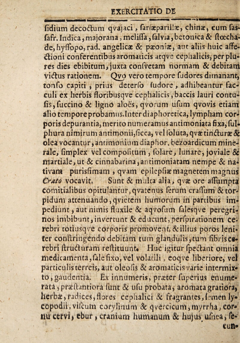 f • Wi . ;-,v ' . 7 __—^ . -•■ »wwm «w MMMm i L.mnnm*wmmmm fidium decodum qvajaci, fariacparillae, chinae, eum fas- fafr. Indica, majorana, melifla, falvta, betonica & ftoecha- de, hyflopo, rad. angelicae & paeoniae, aut aliis huic affe¬ ctioni conferentibus aromaticis atqve cephalicis, per plu- res dies ebibitum, juxta confvetam normam & debitam vidus rationem» Qvo vero tempore fudores dunanant, tonfo capiti , prius deterfo (udore , adhibeantur fac- culi ex herbis floribusqve cephalicis, baccis lauri contu» fis,fuccino 8c ligno aloes, qvorum ufum qvovis etiam alio tempore probamus.Inter diaphoretica, lympham cor¬ poris depurantia, merito numeramus andmoniata fixa, fui- phura nimirum antimonii,ficca, vel foluta, qvae tindurae & olea vocantur,antimoniutndiaphor.bezoardicum mine¬ rale, fimplex vel compotitum , folare, lunare, joviale & martiaie,ut& cinnabarina,antimoniatam nempe & na¬ tivam purisflmam , qvam epilepfiae magnetem magnus CratQ vocavit Sunt & multa'alia, qvae ore afTurnpta comitialibus opitulantur,qvatenus ferum craflirm &tor¬ pidum attenuando ,qvietem humorum in partibus im¬ pediunt , aut nimis fluxile & aqvofum falesqve peregri¬ nos imbibunt, invertunt & educunt, perfpirationem ce¬ rebri totiusqve corporis promovent) & illius poros leni¬ ter conftriiigendo debitam tum glandulis,tum fibrisc®- febri ftrudufam reflituunt* Huc igitur fpedant omnia ttiedicamenta,falefixo, vel volatili, eoqve liberiore, vei particulis terreis, aut oleofls & aromaticis varie intermix¬ to, gaudentia. Ex innumeris, praeter fuperius enume¬ rata , pratftantiora funt & ufu probata, aromata gratidra> herbae,radices,flores cephalici & fragrantes,I-men ly» copodii) vifcutti corylinum & qvercicum,myrrha,cor¬ nu cervi j ebur > cranium humanum & huju^ufhea, fe- cun«