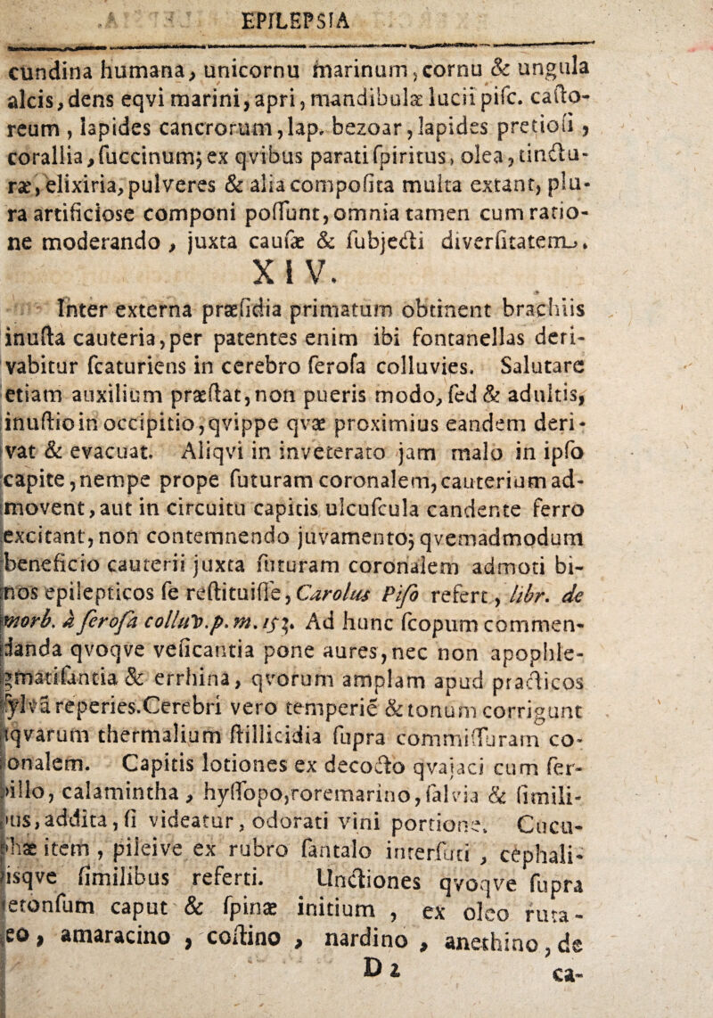 cundina humana, unicornu marinum, cornu & ungula alcis,dens eqvi marini,apri,mandibula;luciipifc. cafto- reum , lapides cancrorum,lap. bezoar, lapides pretiosi , corallia,fuccinumj ex q vibus paratifpiritus, olea, tindlu- rse, elixiria, pulveres & aliacompofita multa extant, plu¬ ra artificiose componi poliunt, omnia tamen cum ratio¬ ne moderando , juxta caufae & fubjetdi diverfitaterm,. XI V. \ f» Inter externa praefidia primatum obtinent brachiis inuda cauteria,per patentes enim ibi fontanellas deri¬ vabitur fcaturiens in cerebro ferofa colluvies. Salutare etiam auxilium praedat,non pueris modo, fed& adultis, inudioin occipitio,qvippe qvat proximius eandem deri¬ vat & evacuat. Aliqvi in inveterato jam malo in ipfo capite,nempe prope futuram coronalem,cauteriumad- [movent, aut in circuitu capitis ulcufcula candente ferro excitant, non contemnendo juvamentoj qvemadmodum beneficio cauterii juxta futuram coronalem admoti bi- ;nos epilepticos (e reftituifle, GwW/»1 Pifo refert^hbr. de morb. a ferofa colluti, p, m. Ad hunc Icopum commen¬ danda qvoqve veficantia pone aures, nec non apophle- brmatifantia & errhina, qvorum amplam apud practicos rylv'a reperies.Cerebri vero temperie & tonum corrigunt tqvarum thermalium dillicidia fupra commiffbrarn co¬ ronalem. Capitis lotiones ex decodo qvaiaci cum fer- :>i 11 o, calamintha , hyfTopOjroremarino, falvia & fimili- •us,addita,(i videatur, odorati vini portione. Cucu¬ di ae item , pilei ve ex rubro fantalo interfuri , cephali- fisqve fimilibus referti. Unctiones qvoqve fupra netonfum caput & fpinae initium , ex oleo ruta - ;eo, amaracino , codino , nardino , anethino, de I ^D 2 ea~ ! f ' > , • > ;