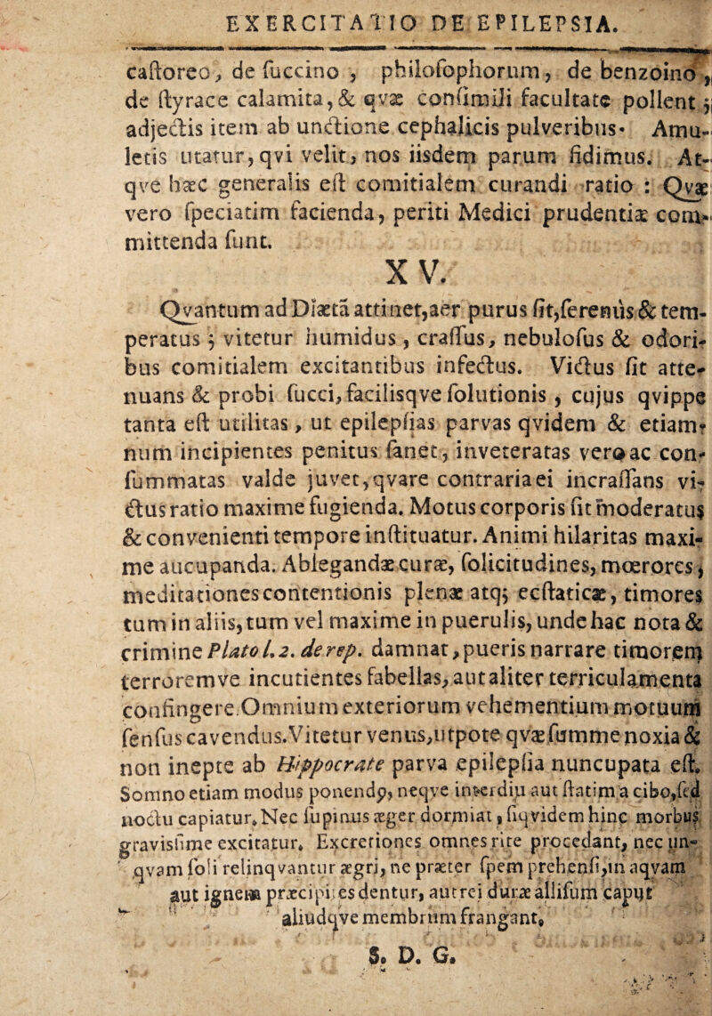 EXERCITATIO DE EPILEPSIA. caftoreo, de fuccino , philofophorum, de benzoino „ de (lyraee calamita,& qvas confimiii facultate pollent 51 adjecTis item ab undione cephalicis pulveribus* Amu¬ letis utatur,qvi velit} nos iisdem parum fidimus. At- qve haec generalis eft comitialem curandi ratio : Qyae vero fpeciatim facienda, periti Medici prudentia: com¬ mittenda funt. X V. Qvantum ad Diaeta attinet,aer purus fit,ferenus & tem¬ peratus V vitetur humidus, craffus, nebulofus & odori¬ bus comitialem excitantibus infecTus. Vidus fit atte¬ nuans & probi fucci,facilisqvefolutionis, cujus qvippe tanta eft utilitas, ut epilepfias parvas qvidem & etiam? num incipientes penitus fanet, inveteratas vero ac con- fum matas valde i uvet, q vare contraria ei incrafians vi¬ dus ratio maxime fugienda. Motus corporis fit moderatu? & convenienti tempore inftituatur. Animi hilaritas maxi¬ me aucupanda. Ableganda:curae, folicitudines, moerores, meditationes contentionis plenae atq; ecftaticse, timores tum in aliis, tum vel maxime in puerulis, unde hac nota & crimint Plato 1.2. de rep. damnat,pueris narrare timorem terrorem ve incutientes fabellas, aut aliter terriculamenta confingere Omnium exteriorum vehementium motuum fenfus cavendus.Vitetur venus,utpote qvaefumme noxia & non inepte ab Hippocrate parva epilepfia nuncupata eft. Somno etiam modus ponendp, neqye ituerdiu aut ftatima cibo,ftd noctu capiatur. Nec lupinus aeger dormiat, fiqyidem hinc morbus gravisfime excitatur. Excretiones omnes rite procedant, nec un- ' qvam fo!i relinqvantur aegri, ne praeter fpem prehenfi,m aqyatn ^ut ignem prjecipi. es dentur, aut rei dut;ae allifum caput w ” 'f aliudqve membrum frangant, i ' l i 1  i ) 5. D. G.