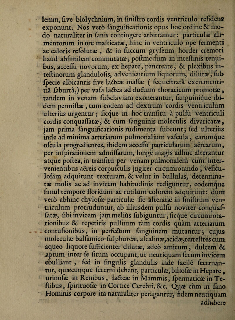 exponunt. Nos vero fanguificationis opus hoc ordine & mo¬ do naturaliter in fanis contingere arbitramur: particulae ali¬ mentorum inore mafticatae, hinc in ventriculo ope fermenti ac caloris refblutae , & in fuccum gryfeum hordei cremori haud abfimilem commutatae, poftmodum in inteftinis tenui¬ bus, acceflii novorum, ex hepate, pancreate, & plexibus m- teftinorum glandulofis, advenientium liquorum, diluta?, fub fpecie albicantis five la&eae maflae ( fequeftrata excrementi- tia faburra,) per vafa lattea ad du&uni thoracicum promotae, tandem in venam fubclaviam exonerantur, fanguinique ibi¬ dem permiftae, cum eodem ad dextrum cordis venti iculum ulterius urgentur ; ficque in hoc tranfitu a pulfii ventriculi cordis conquaflatae, & cum fanguinis moleculis divaricatae, jam prima fanguificationis rudimenta fubeunt;fed ulterius inde ad minima arteriarum pulmonalium vafcula, earumque ofcula progredientes, ibidem acceflii particularum aerearum, per infpirationem admiflarum, longe magis adhuc alterantur atque poftea, in tranfitu per venam pulmonalem cum inter¬ venientibus aereis corpufculis jugiter circumrotando, vefitu- lofam adquirunt texturam, & velut in bullulas, determina¬ tae molis ac ad invicem habitudinis rediguntur, eodemque fimul tempore floridum ac rutilum colorem adquirunt: dum vero abhinc chylofae particulae fic alteratae in finiftrum ven¬ triculum protruduntur, ab illiusdem puifu noviter conquaf- fatae, fibi invicem jam melius fiibiguntur, ficque circumrota- tionibus & repetitis pulfuum tam cordis quam atteriarum contufionibus, in perfe&um fanguinem mutantur; cujus moleculae balfamico-fulphurese, alcalinae,acidae,terreftres cum aqueo liquore fufficienter dilutae, adeo amicum, dulcem 8c aptum inter fe fitum occupant, ut neutiquam fecum invicem ebulliant , fed in fingulis glandulis inde facile fecernan- tur, qusecunque fecerni debent, particulae, biliofae in Hepate , urinofae in Renibus, la&eae in Mammis, fpermaticae inTe- ftibus, fpirituofae in Cortice Cerebri. &c. Quae cum in fano Hominis corpore ita naturaliter peragantur, fidem neutiquam adhibere