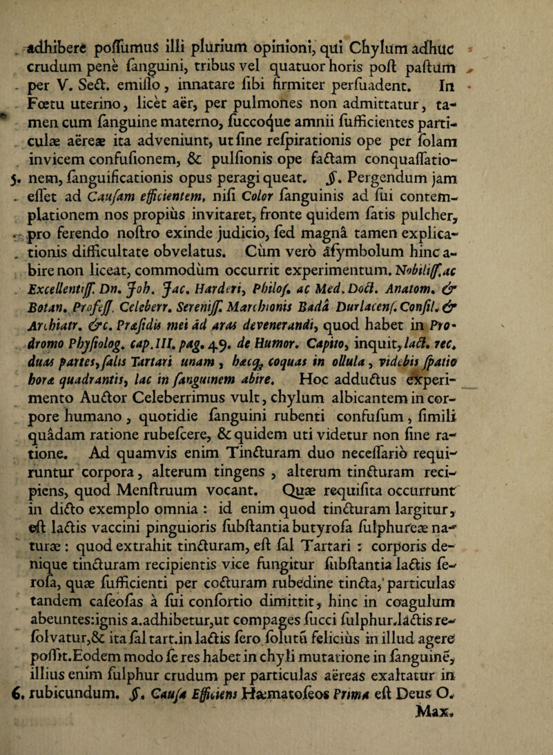 . adhibere poflimuis ilii plurium opinioni, qui Chylum adhuc crudum pene fanguini, tribus vel quatuor horis poft paftum . per V. Sed. emiflo, innatare libi firmiter perfuadent. In Foetu uterino, licet aer, per pulmones non admittatur, ta¬ men cum fanguine materno, fuccoque amnii fiifficientes parti¬ culae aerese ita adveniunt, ut fine refpirationis ope per lolam invicem confufionem, & pullionis ope fadam conquaflatio- 5. nem, fanguifkationis opus peragi queat. Pergendum jam . eflet ad Caufam efficientem, nili Color fanguinis ad fili contem¬ plationem nos propius invitaret, fronte quidem latis pulcher, « pro ferendo noftro exinde judicio, fed magna tamen explica¬ tionis difficultate obvelatus. Cum vero afymbolum hinc a- bire non liceat, commodum occurrit experimentum. Nobtli/fac Excellenti//. Dn. Job. Jac. Harderiy Philo/, ac Med. Doft. Anatom. & Botan. Profe/J. Celeberr. Seremjf Marcbionis Badd Durlacenf. ConfiL & Arihiatr. &c. Prajidis mei ad aras devenerandi, quod habet in Pro- dromo Phyftolog. cap.UI> pag, 49. de Humor♦ Capito, inquit, latt, rec. duas partesy falis Tartari unam , b*c% coquas in ollula, videbis /patio hora quadrantis, lac in fangmnem abire. Hoc addudus experi¬ mento Audor Celeberrimus vult, chylum albicantem in cor¬ pore humano , quotidie fanguini rubenti confufum, limili quadam ratione rubefcere, & quidem uti videtur non fine ra¬ tione. Ad quamvis enim Tinduram duo necellarib requi¬ runtur corpora, alterum tingens , alterum tinduram reci¬ piens, quod Menftruum vocant. Quae requilita occurrunt in dido exemplo omnia : id enim quod tinduram largitur, ©ft ladis vaccini pinguioris fubftantia butyrofa Jfiilphureae narf turae : quod extrahit tinduram, eft fal Tartari : corporis de¬ nique tinduram recipientis vice fungitur fubftantia ladis fe- rofa, quae fufficienti per coduram rubedine tinda/ particulas tandem cafeofas a fui confortio dimittit, hinc in coagulum abeuntes:ignis a.adhibetur,ut compages lucci fulphur.ladisre- folvatur,& ita fal tart.in ladis fero folutti felicius in illud agere poffit.Eodem modo fe res habet in chyli mutatione in fanguine, illius enim fulphur crudum per particulas aereas exaltatur in 6. rubicundum. jT* Cau/a Efficiens H&matofeos Prima eft Deus O. Max*