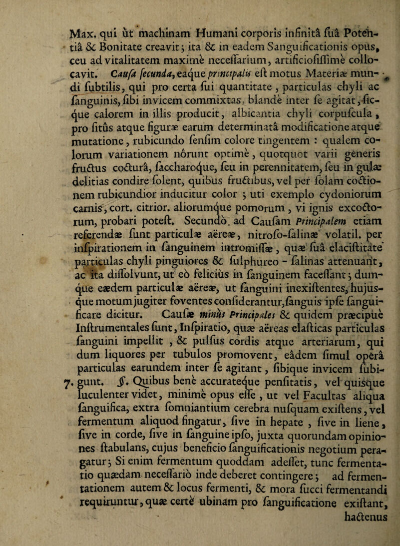 Max. qui ut machinam Humani corporis infinita fua Poteii- tia & Bonitate creavit j ita & in eadem Sanguificationis opus, ceu ad vitalitatem maxime neceffarium, artificiofiilime collo¬ cavit. Caufit fecunda, eaque principalis efb motus Materia; mun- • di fubtilis, qui pro certa fui quantitate , particulas chyli ac (anguinis, (Ibi in vicem commixtas, blande inter (e agitat, fic- que calorem in illis producit, albicantia chyli corpufcula , pro fitus atque figurae earum determinata modificatione atque mutatione, rubicundo fenfim colore tingentem : qualem co¬ lorum variationem norunt optime, quotquot varii generis frudus codura, faccharoque, feu in perennitatem, (eu in gulae delitias condire folent, quibus frudibus, vel per (olam coctio¬ nem rubicundior inducitur color j uti exemplo cydoniorum carnis, cort. citrior. aliorumque pomorum , vi ignis excodo- rum, probari poteft. Secundo, ad Caufam Principalem etiam referendas funt particulas aereas, nitrofo-lalinae volatil. per infpirationem in (anguinem intromifTae , quae (lia elaciftitate' particulas chyli pinguiores & (ulphureo - falinas attenuant, ac ita diffolvunt, ut eo felicius in (anguinem faceflant, dum- que eaedem particulas aereae, ut (anguini inexiftentes, hujus- que motum jugiter foventes confiderantur, (anguis ip(e (angui- ficare dicitur. Caufie minus Principales & quidem praecipue Inftrumentales (unt, Infpiratio, quae aereas elafticas particulas fanguini impellit , & pulfus cordis atque arteriarum, qui dum liquores per tubulos promovent, eadem fimul operi particulas earundem inter (e agitant, (ibique invicem fubi- 7. gunt. jT. Quibus bene accurateque penfitatis, vel quisque luculenter videt, minime opus effe , ut vel Facultas aliqua languifica, extra (omniantium cerebra nulquam exiftens, vel fermentum aliquod fingatur, five in hepate , five in liene, five in corde, five in fanguine ipfo, juxta quorundam opinio¬ nes ltabulans, cujus beneficio (anguificationis negotium pera¬ gatur $ Si enim fermentum quoddam adedet, tunc fermenta- tio quaedam neceffario inde deberet contingere \ ad fermen- tationem autem & locus fermenti, & mora fucci fermentandi requiruntur,qu» cert^ ubinampro (anguificatione exiftant, hadenus