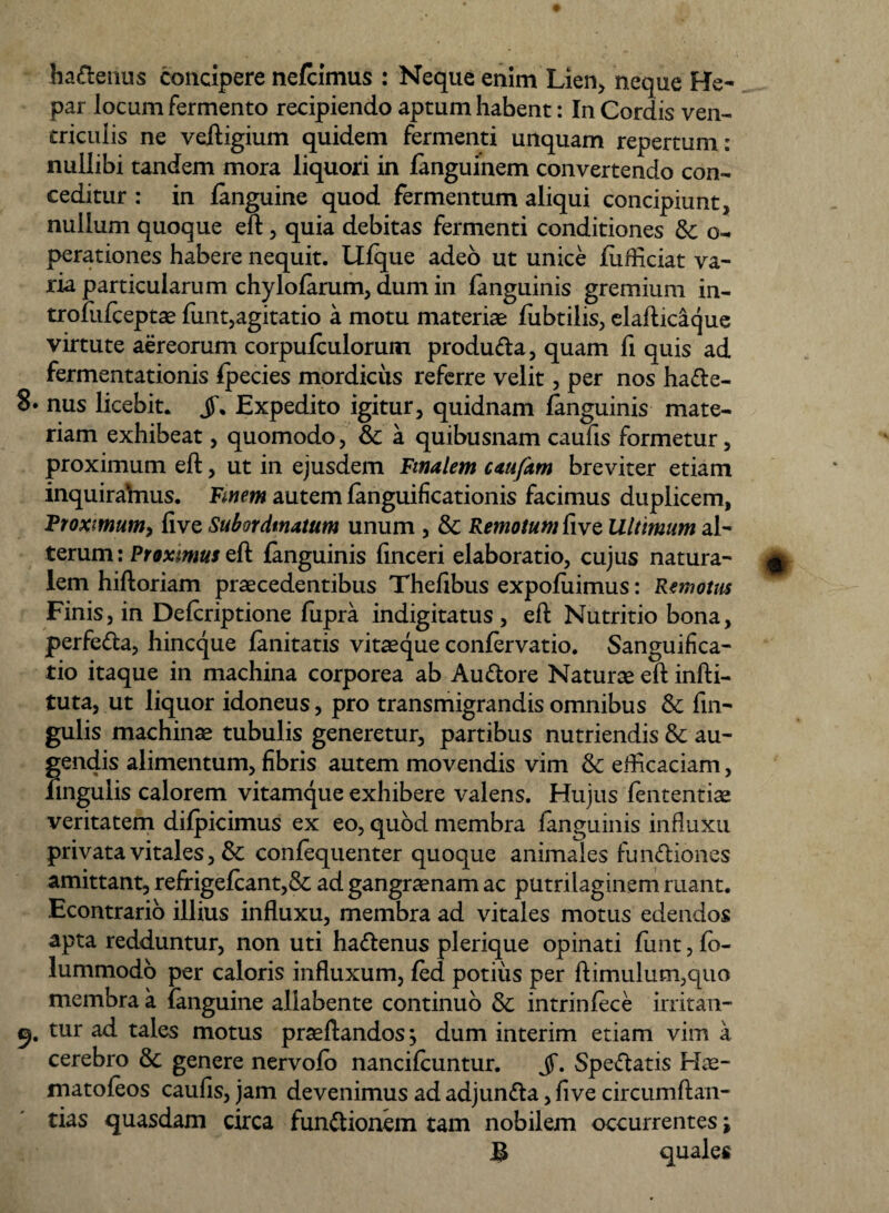 ha&enus concipere nefcimus : Neque enim Lien, neque He¬ par locum fermento recipiendo aptum habent: In Cordis ven¬ triculis ne veftigium quidem fermenti unquam repertum: nullibi tandem mora liquori in languinem convertendo con¬ ceditur : in (anguine quod fermentum aliqui concipiunt, nullum quoque eft, quia debitas fermenti conditiones &; o- perationes habere nequit. Llfque adeo ut unice fiifliciat va¬ ria particularum chylofarum, dum in fanguinis gremium in- trofufceptse (unt,agitatio a motu materiae fubtilis, elafticaque virtute aereorum corpufculorum produCta, quam fi quis ad fermentationis fpecies mordicus referre velit, per nos ha&e- 8. nus licebit, jf. Expedito igitur, quidnam (anguinis mate¬ riam exhibeat, quomodo, & a quibusnam caufis formetur, proximum eft, ut in ejusdem Vinalem caufam breviter etiam inquirafrius. Finem autem languificationis facimus duplicem, Proximum, live Subordmatum unum , & Remotum five Ultimum al¬ terum : Proximus eft fanguinis iinceri elaboratio, cujus natura¬ lem hiftoriam praecedentibus Thefibus expofiiimus: Remotus Finis, in Defcriptione fupra indigitatus , eft Nutritio bona, perfeCta, hincque (anitatis vitaeque confervatio. Sanguifica- tio itaque in machina corporea ab AuCtore Naturae eft infti- tuta, ut liquor idoneus, pro transmigrandis omnibus & fin- gulis machinae tubulis generetur, partibus nutriendis & au¬ gendis alimentum, fibris autem movendis vim & efficaciam, fingulis calorem vitamque exhibere valens. Hujus (ententiae veritatem difpicimus ex eo, quod membra fanguinis influxu privata vitales, & confequenter quoque animales functiones amittant, refrige(cant,& ad gangraenam ac putrilaginem ruant. Econtrario illius influxu, membra ad vitales motus edendos apta redduntur, non uti haCtenus plerique opinati funt, fo- lummodo per caloris influxum, fed potius per ftimulum,quo membra a (anguine allabente continuo & intrinfece irritan- 9. tur ad tales motus praedandos; dum interim etiam vim a cerebro & genere nervolo nancifcuntur. jf. SpeCtatis matoleos caufis, jam devenimus ad adjunCta, five circumflan¬ das quasdam circa funCtionem tam nobilem occurrentes ; £ quales