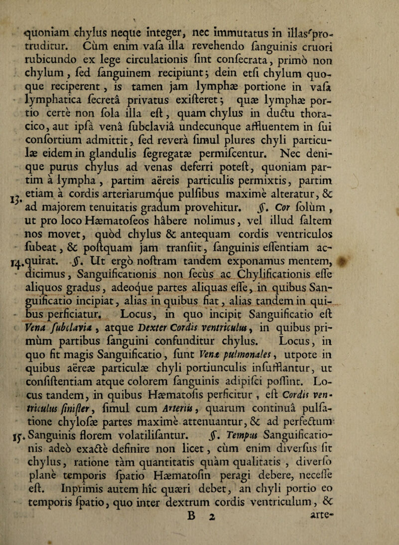 quoniam chylus neque integer, nec immutatus in illasrpro- truditur. Ciim enim vafa illa revehendo fanguinis cruori rubicundo ex lege circulationis fint confecrata, primo non chylum, fed fanguinem recipiunt, dein etfi chylum quo¬ que reciperent, is tamen jam lymphae portione in vafa lymphatica fecreta privatus exifteret j quae lymphae por¬ tio certe non fola ilia eft, quam chylus in du&u thora¬ cico , aut ipfa vena fubclavia undecunque affluentem in fui conlortium admittit, fed revera fimul plures chyli particu¬ lae eidem in glandulis fegregatae permifcentur. Nec deni¬ que purus chylus ad venas deferri poteft, quoniam par- tim a lympha , partim aereis particulis permixtis, partim jj' etiam a cordis arteriarumque pulfibus maxime alteratur, 8c ^ ad majorem tenuitatis gradum provehitur. §. Cor foliim , ut pro loco Haematofeos habere nolimus, vel illud faltem nos movet, quod chylus & antequam cordis ventriculos fubeat, & poftquam jam tranfiit, fanguinis eflentiam ac- I4.quirat. jf. Ut ergo noftram tandem exponamus mentem, # ' dicimus, Sanguificationis non fecus ac Chylificationis efle aliquos gradus, adeoque partes aliquas efle, in quibus San¬ guificatio incipiat, alias in quibus fiat, alias tandem in qui¬ bus perficiatur. Locus, in quo incipit Sanguificatio eft Vena fubclavia , atque Dexter Cordis ventriculus, in quibus pri¬ mum partibus fanguini confunditur chylus. Locus, in quo fit magis Sanguificatio, funt Vena pulmonales, utpote in quibus aereae particulae chyli portiunculis inflifflantur, ut confiftentiam atque colorem fanguinis adipifci poflint. Lo¬ cus tandem, in quibus Haematofis perficitur , eft Corda ven¬ triculus (inifler, fimul cum Arteriis, quarum continua pulfa- tione chylofae partes maxime attenuantur, & ad perfe&unv jy. Sanguinis florem volatilifantur. jf. Tempus Sanguificatio- nis adeo exa&e definire non licet, cum enim diverfiis fit chylus, ratione tam quantitatis quam qualitatis , diverlo plane temporis fpatio Haematofin peragi debere, necefle eft. Inprimis autem hic quaeri debet, an chyli portio eo temporis fpatio, quo inter dextrum cordis ventriculum, B 2 arte-