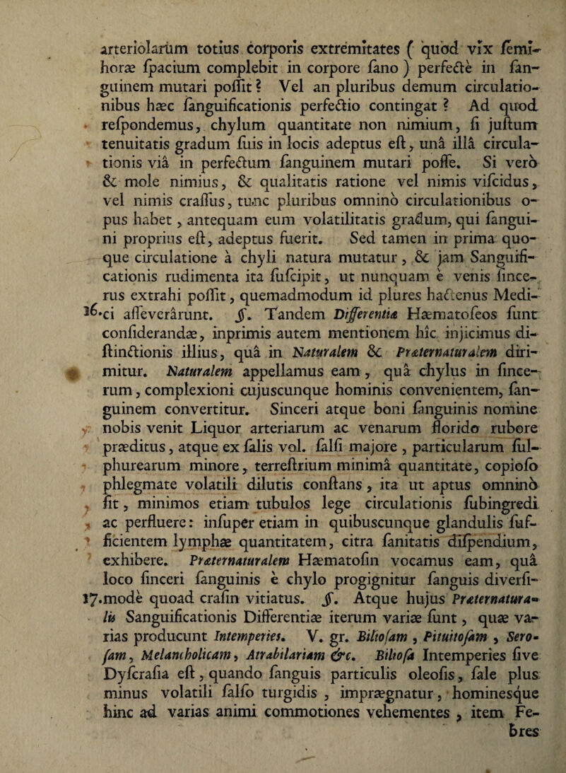 arteriolarum totius corporis extremitates ( quod vix feml- jhorae fpacium complebit in corpore feno ) perfe&e in fen- guinem mutari poffit? Vel an pluribus demum circulatio¬ nibus h^c fenguificationis perfe&io contingat ? Ad quod relpondemus, chylum quantitate non nimium, fi juftum tenuitatis gradum fliis in locis adeptus eft, una illa circula¬ tionis via in perfeftum fenguinem mutari poffe. Si vero & mole nimius, & qualitatis ratione vel nimis vifeidus, vel nimis craffus, tunc pluribus omnino circulationibus o- pus habet, antequam eum volatilitatis gradum, qui fengui- ni proprius efl, adeptus fuerit. Sed tamen in prima quo¬ que circulatione a chyli natura mutatur, & jam Sanguifi- cationis rudimenta ita fuicipit, ut nunquam e venis fince- rus extrahi poflit, quemadmodum id plures hadtenus Medi- 3^*ci afleverarunt. jf. Tandem Differentia Haematofeos fiint confiderandae, inprimis autem mentionem hic injicimus di¬ ffinitionis illius, qua in Naturalem dc Praternaturalcm diri¬ mitur. Naturalem appellamus eam, qua chylus in fmee- rum, complexioni cujuscunque hominis convenientem, fen¬ guinem convertitur. Sinceri atque boni fenguinis nomine nobis venit Liquor arteriarum ac venarum florido rubore praeditus, atque ex felis vol. felfi majore , particularum fui- phurearum minore, terreftrium minima quantitate, copiofo phlegmate volatili dilutis conflans , ita ut aptus omnino fit, minimos etiam tubulos lege circulationis lubingredi ac perfluere: infuper etiam in quibuscunque glandulis fuf- flcientem lymphae quantitatem, citra fenitatis difpendium, exhibere. Ptaternaturalem Haematofln vocamus eam, qui loco flnceri fenguinis e chylo progignitur fenguis diverfi- !7«mode quoad crafln vitiatus. jT. Atque hujus Praternatma« lis Sanguiflcationis Differentiae iterum variae firnt, quae var rias producunt Intemperies. V. gr. Biltofam , Pituitofam , Sero- fam, Melancholicam, Airabilariam &c. Biltofa Intemperies five Dyferafla eft, quando fenguis particulis oleofis, fele plus minus volatili fello turgidis , impraegnatur, hominesque hinc ad varias animi commotiones vehementes > item Fe¬ bres