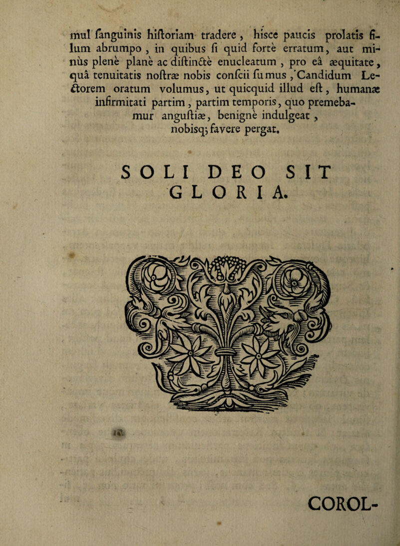 mul fanguinis hiftoriam tradere , hisce paucis prolatis fi¬ lum abrumpo , in quibus fi quid forte erratum, aut mi¬ nus plene plane ac diftin&e enucleatum , pro ea aequitate, qua tenuitatis noftrae nobis confcii fumus /Candidum Le¬ porem oratum volumus, ut quicquid illud eft , humanae infirmitati partim , partim temporis, quo premeba¬ mur anguftiae, benigne indulgeat , nobisqi favere pergat. SOLI DEO SIT GLORIA. COROL-