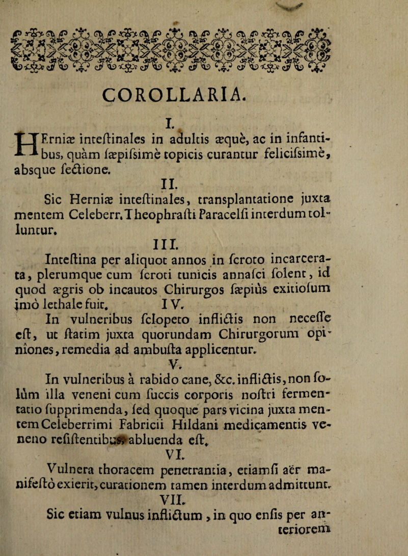 “3Sf ' <36 «Ii5 £& x$nCb 4? fee?«R® wiesi«p®. COROLLARIA. t HErnia? inteftinales in adultis ceque, ac in infanti¬ bus, quam fepifsime copicis curantur felicifsime, absque fedione. II. Sic Hernice inteftinales, transplantatione juxta mentem Celeberr.TheophrafhParacelfi interdum tol~ Iuncur* II I. Inteftina per aliquot annos in fcroto incarcera- ta, plerumque cum fcroti tunicis annafci folent, id quod aegris ob incautos Chirurgos fepius exitiolum imo lethale fuit. IV. In vulneribus fclopeto inflidis non necefle cft, ut ftatim juxta quorundam Chirurgorum opi- mones, remedia ad ambuila applicentur. . - .y' * In vulneribus a rabido cane, &c.inflidis,non fo~ lum illa veneni cum fuccis corporis noftri fermen- tatio fupprimenda, fed quoque pars vicina juxta men ¬ tem Celeberrimi Fabricii Hildani medicamentis ve¬ neno refiflentibu^abluenda efl* VL Vulnera thoracem penetrantia, etiamfi aer ma- nifefto exierit, curationem tamen interdum admittunt. VII Sic etiam vulnus inflidum»in quo enfis per an¬ teriorem