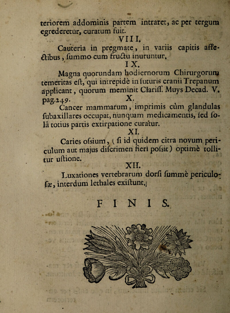 . m tenorem addominis partem intraret, ac per tergum egrederetur, curatum fuit. VIII, Cauteria in pregmate, in variis capitis affc- &ibus, fummo cum fru&u inuruntur. IX. Magna quorundam hodiernorum Chirurgorum temeritas eft, qui intrepide in futuris cranii Trepanum applicant, quorum meminit ClarilT. Muys Decad. V. pag.i49- X. Cancer mammarum, imprimis cum glandulas fubaxillares occupat, nunquam medicamentis, ied fo- la totius partis extirpatione curatur. XI. Caries ofsium, (, fi id quidem citra novum peri¬ culum aut majus difcrimen fieri pofsit) optime tolli¬ tur uftione. XII. Luxationes vertebrarum dorfi fumme periculo- fo, interdum lethales exiftunt,] FINIS. 0