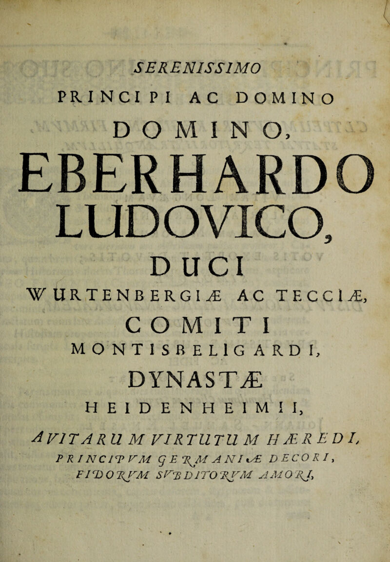 SERENISSIMO PRINCIPI AC DOMINO DOMINO, EBERHARDO LUD O VICO, DUCI W URTENB ERGI^E AC TECCU, COMITI MONTIS BELlG ARD \, DYNASTA HE1DENHE1MII, .  . ' •. . / . avitarum vir tutu m h ter e di, P R l N C IT VM g E 'RJM A N f ts£ DECORI, F ID O T<JrAl SVBDiTOAMOrRJ,