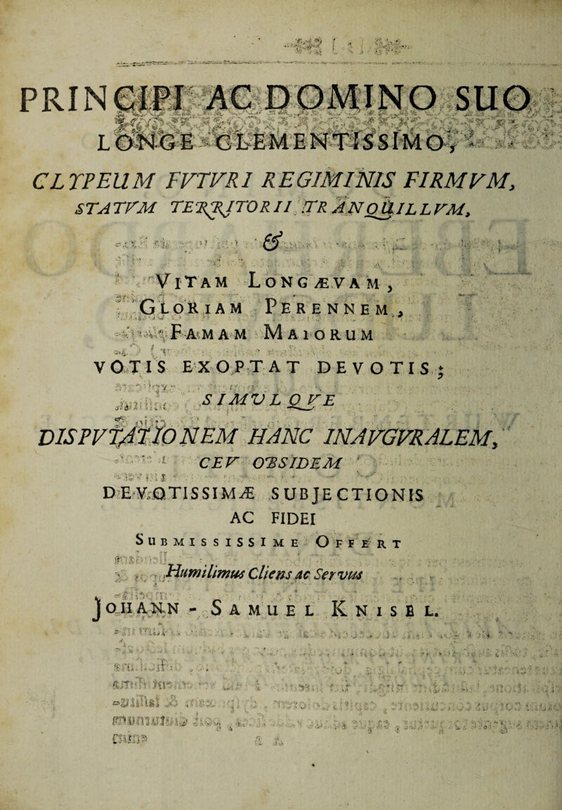 CLTPEUM FVTVRI REGIMINIS FIRMVM, STATTM TERRITORII TR ANoU.ILLTM, i f & 1 ViTam Longaevam, f Gloriam Perennem , .--i >iL-1 . '« ■ ■ . ’ * N.% Fam a m Maiorum V OTIS EXOPTAT DEVOTI St ' ■ ! CEr OTSIDEM i I T • ' ;-• • DEVOTI SSIM^E SUBJECTIONIS AC FIDEI Submississime O f e e r t '!Y 1;;•; i« Jdumilimws Cliens ac Servus a ■1 r • * ■■ ’ * r  ■ * i •-“ ■ * •* ** / joiIANN - SAMUE L K N i S B L. is = & .->■ rt I i» u: >• ■' -' ** i i • isti : ffri 11 ^ i -1... ,4;,:s..... esitor & £ . w;- ‘vr/HiV ..i - Tht-vi s Vi d'i.v v'$ ■ £t ' £ : l... jJ V