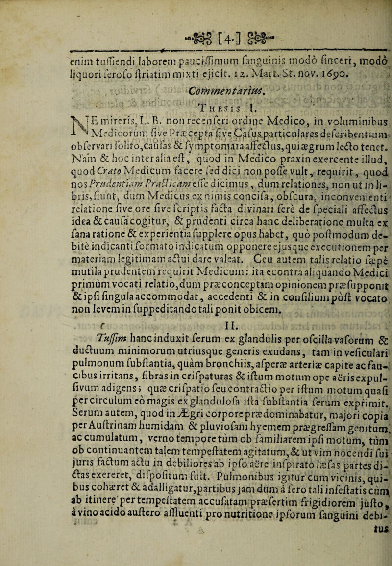 •■>•§$?> [4-] <rM““ enim tufliendi laborem pauciffimum (ariguinis modo finceri, modo liquori i eroio ftnat.im mixti ejicit. 12.Mart. St. nov. 169o. Commentarius, Thes 1 s I. lTE mireris, L. B. non rece n feri ordine Medico, in voluminibus Medicorum fi ve Praecepta fi .ve C/fiusparti culares defaubentmm obfervari folito,caulas &fymptom4taaffedus,quia?grum ledo tenet. Nam & hoc mteraliaefi, quod in Medico praxin exercente illud, quod Crato Medicum facere fed dici non polle vult, requirit, quod nos Prudentia??? PraBicam e fic dicimus, dum relationes, non ut in li¬ bris, fiunt, dum Medicus ex nimis concifa, obfcura, inconvenienti relatione five'ore five fcriptis fadla divinari fere de fpeciali affeclus idea &caufa cogitur, & prudenti circa hanc deliberatione multa ex fana ratione & experientia fupplerc opus habet, quo pofimodum de¬ bite indicanti formato indicatum opponere ejusqueexecutionem per materiam legitimam aflui dare valeat. Ceu autem talis relatio fiepe mutilaprudentemrequirit Medicum: ita econtra aliquando Medici primum vocati relatio,dum pra?conceptam opinionem pr^fupponit &ipfifingula accommodat, accedenti &in confiliumpofi: vocato, non levem in fuppeditando tali ponit obicem. c II. Tujfim hanc induxit ferum ex glandulis per ofcilla vaforum Sc duduum minimorum utriusque generis exudans, tam in veficulari pulmonum fubflantia, quam bronchiis, afperae arteria? capite ac fau¬ cibus irritans, fibras in crifpaturas &iflum motum ope aerisexpul- fivum adigensi qua?crifpatiofeucontradio per illum motum qoafi per circulum eo magis exglandulofa illa fubftantia ferum exprimit. Serum autem, quodin^gricorporeprsdominabatur, majori copia perAultrinam humidam &pluviofam hyemempr^grelfam genitum, accumulatum, verno tempore tum ob familiarem ipfi motum, tum ob continuantem talem tempellatem agitatum,& ut vim nocendi fui juris facium aclu in debiliores ab ipfoaere infpiratd Mfas partes di¬ das exereret, difpofitum fuit. Pulmonibus igitur cum vicinis, qui¬ bus cohaeret & adalligatur,partibus jam dum a fero tali infefiatis cum ab itinere pcrtempeliatem accufatam praefertim frigidiorem juflot a vino acido aullcro affluenti pronutritione ipforum fanguini debi¬ tus