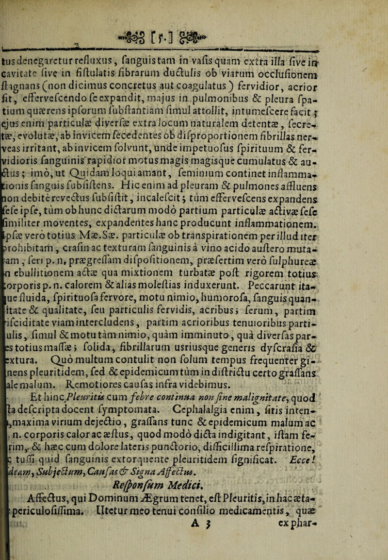 tus denegaretur refluxus, fanguistam in vafis quam extra illa fiveir? cavitate live in fiftulatis fibrarum du£lulis ob viarum occlufionem fiagnans (non dicimus concretus aut coagulatus) fervidior, acrior fit, effervefeendo feexpandit, majus in pulmonibus & pleura fpa- tium quaerens ipforum fubftantiam fimul attollit, intumefcerefacit; ejus enim particulas diverfas extra locum naturalem detentas, fecre¬ tas, evoluta, ab invicem fecedentesob disproportionem fibrillas ner-# veas irritant, ab invicem folvuht, unde impetuofus fpirituum & fer¬ vidioris fanguinis rapidior motus .magis magisque cumulatus & au- & u s; imo,ut Quidam loqui amant, feminium continet inflamma¬ tionis (anguis fubfiftcns. Hic enim ad pleuram & pulmonesaffluens non debite reveiius fubfiftit, incalefcit > tum effervefeens expandens fefeipfe, tum ob hunc didarum modo partium particulae aftivaefefe imiliter moventes, expandentes hanc producunt inflammationem. ,-pfae vero totius Mae.Sae. particulas ob transpirationem per illud iter prohibitam, crafui ac texturam fanguinis a vino acido auflero muta- am, feri p. n, praegreffam difpofitionem, prasfertim vero fulphureas n ebullitionem adas qua mixtionem turbatas poft rigorem totius ;orporis p. n. calorem & alias moleftias induxerunt. Peccarunt ita— ue fluida, fpirituofa fervore, motu nimio, humorofa,fanguisquan- litate & qualitate, feu particulis fervidis, acribus i ferum, partim ifeiditate viam intercludens, partim acrioribus tenuioribusparti- ulis, fimul & motu tam nimio, quam imminuto, quadiverfaspar- ss totiusmaffae i foiida, fibrillarum usriusque genens dyferafia & Itura. Quo multum contulit non folum tempus frequenter gi-i ens pleuritidem, fed & epidemicum tum indiffri&u certo graffans e malum. Remotiores caufas infra videbimus. Et hinc Pleuritis cum febre continua non fine malignitate-, quod' idefcriptadocent fymp tornata. Cephalalgia enim y (iris inten- inaxima virium deje&io, grafTans tunc & epidemicum malum ac - n. corporis calor ac silus, quod modo diflaindigitant, iffam fc- inV & haec cum dolore latens pundlorio, difficillima refpiratione, tuifl quid fanguinis extorquente pleuritidem fignificat. Eccel eam, Subjeffittm, Caufat & Signa Ajfethu. Re(pon[um Medici. Affe&us, qui Dominum JEgmm tenet, efl Pleuritis,in hac sta- periculofifFmia. litetur meo tenui confilio medicamentis, quae A $ expjiar-