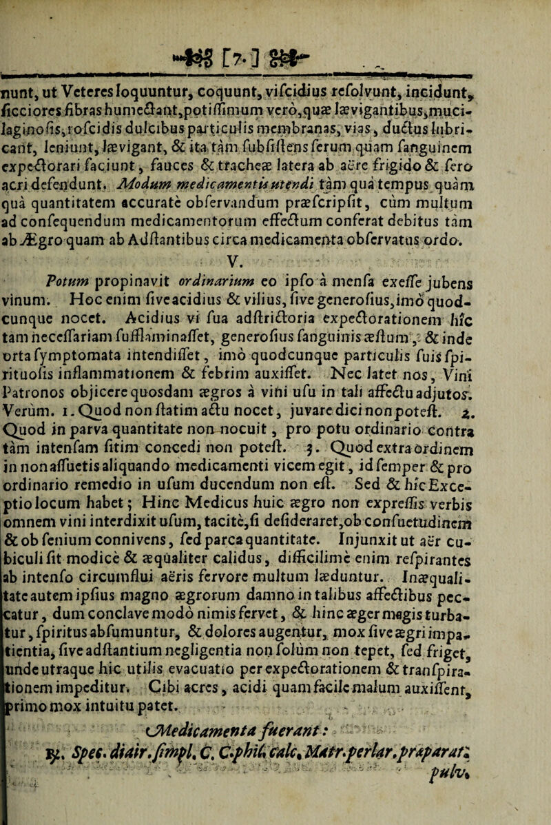 •*4$s Mim- - . -- —'P' — . „11, , M nunt, ut Veteres loquuntur, coquunt, vifeidius refolvunt, incidunt, duetuslubri- eant, leniunt, levigant, & ita tam fubMens ferum quam fanguinem expectorari faciunt, fauces & tracheae latera ab aere frigido& fero acri defendunt. Modum medicamentis utendi tam qua tempus quam qua quantitatem accurate obfervandum praefcripfit, cum multum ad confequendum medicamentorum effe&um conferat debitus tam ab jEgro quam ab Aditantibus circa medicamepta obfervatus ordo. d V. Votum propinavit ordinarium eo ipfo a nrenfa exeffe jubens vinum. Hoc enim flveacidius & vilius, fi ve generofius,imd quod¬ cunque nocet. Acidius vi fua adftri&oria expe&orationenr hfc tam heccflariam fuifkminaflet, generolius fanguinisaeflum& inde ortafymptomata intendilfet, imo quodeunque particulis fuisfpi- rituolls inflammationem & febrim auxiffet. Nec latet nos. Vini Patronos objicere quosdam aegros a vitii ufu in tali affc£lu adjutos: Verum, i. Quod non flatima^u nocet, juvare dici nonpoteft. z. Quod in parva quantitate non nocuit, pro potu ordinario contra tam intenfam fitim concedi non poteft. $. Quod extra ordinem in nonalfuetis aliquando medicamenti vicem egit, idfemper &pro ordinario remedio in ufum ducendum non efl. Sed &hicExce- ptiolocum habet; Hinc Medicus huic ?egro non expreflis verbis omnem vini interdixit ufum, tacite,!! defidcraret,ob confuctltdinem &obfeniumconnivens, fcd parca quantitate. Injunxit ut aer cu¬ biculi fit modice & aequaliter calidus, difficilimc enim refpirantes ab intenfo circumflui aeris fervore multum laeduntur. Inaequali- tate autem ipfius magno aegrorum damno in talibus affe&ibus pec¬ catur , dum conclave modo nimis fervet, & hinc aeger magis turba¬ tur , fpiritus abfumuntur, & dolores augentur, mox fi ve aegri impa^ tientia, five adflantium negligentia non folum non tepet, fed friget, unde utraque hic utilis evacuatio perexpe&orationem & tranfpira- tionem impeditur. Cibi acres, acidi quam facile malum auxiffent, primo mox intuitu patet. - •-* . t. ' ^Medicamenta fuerant: 'ip; Spee. diair.fmpl,c. C>pkil,calc,Matr.perlar.pr*paran